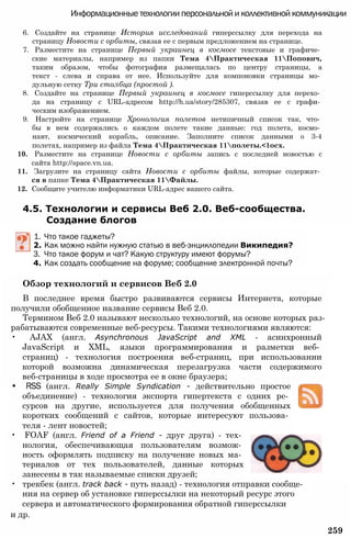 Информационные технологии персональной и коллективной коммуникации
6. Создайте на странице История исследований гиперссылку для перехода на
страницу Новости с орбиты, связав ее с первым предложением на странице.
7. Разместите на странице Первый украинец в космосе текстовые и графиче­
ские материалы, например из папки Тема 4Практическая 11Попович,
таким образом, чтобы фотография размещалась по центру страницы, а
текст - слева и справа от нее. Используйте для компоновки страницы мо­
дульную сетку Три столбца (простой ).
8. Создайте на странице Первый украинец в космосе гиперссылку для перехо­
да на страницу с URL-адресом http://h.ua/story/285307, связав ее с графи­
ческим изображением.
9. Настройте на странице Хронология полетов нетипичный список так, что­
бы в нем содержались о каждом полете такие данные: год полета, космо­
навт, космический корабль, описание. Заполните список данными о 3-4
полетах, например из файла Тема 4Практическая 11полеты.<1осх.
10. Разместите на странице Новости с орбиты запись с последней новостью с
сайта http://space.vn.ua.
11. Загрузите на страницу сайта Новости с орбиты файлы, которые содержат­
ся в папке Тема 4Практическая 11Файлы.
12. Сообщите учителю информатики URL-адрес вашего сайта.
4.5. Технологии и сервисы Веб 2.0. Веб-сообщества.
Создание блогов
1. Что такое гаджеты?
2. Как можно найти нужную статью в веб-энциклопедии Википедия?
3. Что такое форум и чат? Какую структуру имеют форумы?
4. Как создать сообщение на форуме; сообщение электронной почты?
Обзор технологий и сервисов Веб 2.0
В последнее время быстро развиваются сервисы Интернета, которые
получили обобщенное название сервисы Веб 2.0.
Термином Веб 2.0 называют несколько технологий, на основе которых раз­
рабатываются современные веб-ресурсы. Такими технологиями являются:
• AJAX (англ. Asynchronous JavaScript and XML - асинхронный
JavaScript и XML, языки программирования и разметки веб­
страниц) - технология построения веб-страниц, при использовании
которой возможна динамическая перезагрузка части содержимого
веб-страницы в ходе просмотра ее в окне браузера;
• RSS (англ. Really Simple Syndication - действительно простое
объединение) - технология экспорта гипертекста с одних ре­
сурсов на другие, используется для получения обобщенных
коротких сообщений с сайтов, которые интересуют пользова­
теля - лент новостей;
• FOAF (англ. Friend of a Friend - друг друга) - тех­
нология, обеспечивающая пользователям возмож­
ность оформлять подписку на получение новых ма­
териалов от тех пользователей, данные которых
занесены в так называемые списки друзей;
• трекбек (англ. track back - путь назад) - технология отправки сообще­
ния на сервер об установке гиперссылки на некоторый ресурс этого
сервера и автоматического формирования обратной гиперссылки
и др.
259
 