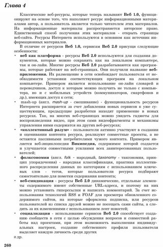 Классические веб-ресурсы, которые теперь называют Веб 1.0, функци­
онируют на основе того, что наполняет ресурс информационными матери­
алами автор, а пользователь является только читателем этих материалов.
На информационные материалы распространяется авторское право.
Единственный способ получения этих материалов - открыть страницы
веб-сайта. Ресурсы Интернета используются в основном как источник ин­
формационных материалов.
В отличие от ресурсов Веб 1.0, сервисам Веб 2.0 присущи следующие
особенности:
• веб как платформа - ресурсы Веб 2.0 используются для создания до­
кументов, которые можно сохранять как на локальном компьютере,
так и он-лайн. Многие ресурсы Веб 2.0 разрабатываются как програм­
мы, которые работают на веб-страницах. Они получили название веб­
приложения. Их размещение в сети освобождает пользователя от не­
обходимости установки соответствующих программ на локальном
компьютере. Примером является использование он-лайн словарей и
переводчиков, доступ к которым можно получить не только с компью­
тера, но и с мобильных устройств (коммуникаторов, смартфонов и
др.), имеющих доступ к сети;
• mash-up (англ. mash-up - смешивание) - функциональность ресурсов
Интернета расширяется за счет добавления новых сервисов к уже су­
ществующим, предыдущие разработки находят применение в новых
ресурсах. Так, на многих веб-страницах можно увидеть гаджеты для
воспроизведения видео, при этом сами видеофрагменты и механизмы
управления ними содержатся на других веб-ресурсах;
• «коллективный разум» - пользователи активно участвуют в создании
и оценивании контента ресурса, реализуют совместные проекты, а не
остаются пассивными потребителями чужого контента. Примером яв­
ляется веб-энциклопедия Википедия, содержимое которой создается
и улучшается совместными усилиями всех заинтересованных пользо­
вателей;
• фолксономия (англ. folk - народный, taxonomy - таксономия, прин­
цип упорядочения) - народная классификация, практика коллектив­
ного распределения данных по категориям с использованием ключе­
вых слов - тегов, которые пользователи ресурса подбирают
самостоятельно для пометки содержания контента;
• веб-синдикация - ресурсы Веб 2.0 динамические, отдельные элемен­
ты содержимого имеют собственные URL-адреса, и поэтому на них
можно установить гиперссылки и написать комментарий. За счет ис­
пользования технологий RSS и FOAF для просмотра обновленного со­
держимого сайтов, на которые оформлена подписка, или ресурсов
пользователей из списка друзей можно не посещать сами сайты, а сле­
дить за их изменениями с использованием лент новостей;
• социализация - использование сервисов Веб 2.0 способствует созда­
нию сообществ в сети с целью обсуждения вопросов и совместной ра­
боты над проектами, при этом возможность выполнения индивиду­
альных настроек, создание собственного профиля пользователя
выделяет каждую личность среди других
И др.
260
Глава 4
 