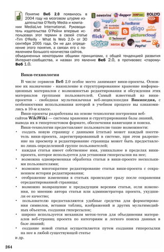 Понятие Веб 2.0 появилось в
2004 году на мозговом штурме из­
дательства O’Reilly Media и компа­
нии MediaLive International. Руководи­
тель издательства О’Рейли впервые ис­
пользовал этот термин в своей статье
«Tim O'Reilly - What Is Web 2.0» от ЗО
сентября 2005 года. Он не дал опреде­
ление этого понятия, а связал его с по­
явлением большого количества сайтов,
объединенных некоторыми общими принципами, с общей тенденцией развития
Интернет-сообщества, и назвал это явление Веб 2.0, в противовес «старому»
Веб 1.0.
Вики-технологии
В числе сервисов Веб 2.0 особое место занимают вики-проекты. Основ­
ное их назначение - накопление и структурированное хранение информа­
ционных материалов с возможностью редактирования и обсуждения этих
материалов группами пользователей. Самый известный из вики­
проектов - свободная мультиязычная веб-энциклопедия Википедия, с
особенностями использования которой в учебном процессе вы ознакоми­
лись в 10-м классе.
Вики-проекты разработаны на основе технологии построения веб­
сайтов WikiWiki — системы хранения и структурирования базы знаний,
вывода их в гипертекстовом формате, обеспечения навигации и поиска.
Вики-технологии предоставляют пользователю такие возможности:
• создать новую страницу с данными (статью) может каждый посети­
тель вики-проекта, зарегистрированный в системе, при этом разреше­
ние на просмотр и редактирование страницы может быть предоставле­
но лишь определенной группе пользователей;
• каждая статья имеет собственное имя, уникальное в пределах вики­
проекта, которое используется для установки гиперссылки на нее;
• возможна одновременная обработка статьи в вики-проекте нескольки­
ми пользователями;
• возможно многократное редактирование статьи вики-проекта с сохра­
нением истории редактирования;
• отображение изменения в статьях происходит сразу после сохранения
отредактированной страницы;
• возможно возвращение к предыдущим версиям статьи, если измене­
ния, по мнению автора статьи или администратора проекта, ухудши­
ли ее качество;
• пользователю предоставляются удобные средства для форматирова­
ния символов, вставки таблиц, изображений и других мультимедий­
ных объектов, создания гиперссылок;
• широко используется механизм меток-тегов для объединения матери­
алов веб-страниц проекта по категориям и легкого поиска данных в
базе знаний;
• создание новой статьи осуществляется путем создания гиперссылки
на нее в любой существующей статье
и др.
264
 