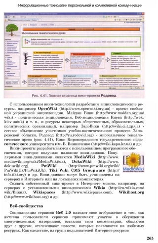 Информационные технологии персональной и коллективной коммуникации
С использованием вики-технологий разработаны энциклопедические ре­
сурсы, например OpenWiki (http://www.openwiki.org.ua) - проект свобод­
ной украинской энциклопедии, Майдан Вики (http://www.maidan.org.ua/
wiki) - политическая энциклопедия, Веб-энциклопедия Киева (http://wek.
kiev.ua/uk) и т. п., и ресурсы некоторых общественных, образовательных,
политических организаций, например ЗапоВики (http://wiki.ciit.zp.ua) -
сетевое объединение участников учебно-воспитательного процесса Запо­
рожской области, Родовод (http://ru.rodovid.org) - многоязычное генеало­
гическое древо (рис. 4.41), Вики Кировоградского государственного педа­
гогического университета им. В. Винниченко (http://wiki.kspu.kr.ua) и др.
Вики-проекты разрабатываются с использованием программного обе­
спечения, которое получило название вики-движок. Попу­
лярными вики-движками являются MediaWiki (http://www.
mediawiki.org/wiki/MediaWiki/uk), DokuWiki (http://www.
dokuwiki.org), PmWiki (http://www.pmwiki.org/wiki/
PmWikiUk/PmWikiUk), Tiki Wiki CMS Groupware (http://
info.tiki.org) и др. Вики-движки могут быть установлены на
серверах в Интернете или на локальных компьютерах.
Создать собственный вики-проект в Интернете можно, например, на
серверах с установленными вики-движками Wikia (http://ru.wikia.com/
wiki/Викия), Wikispaces (http://www.wikispaces.com), Wikihost.org
(http://www.wikihost.org) и др.
Веб-сообщества
Социализация сервисов Веб 2.0 находит свое отображение в том, как
активно пользователи сервисов принимают участие в обсуждении
многочисленных материалов, оставляя свои комментарии, общаются
друг с другом, отслеживают новости, которые появляются на любимых
ресурсах. Как следствие, из групп пользователей Интернет-ресурсов
265
 