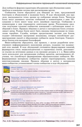 Информационные технологии персональной и коллективной коммуникации
Для сообществ форумов характерно объединение при обсуждении одних
проблем и изменение состава при рассмотрении других.
Сообщества блогов образуются для общения по теме, предложенной
блоггером и объявленной в названии блога. В ходе обсуждений, как пра-
знло, высказывается точка зрения на сообщения автора блога. Читатели
блога могут оценивать качество сообщений и комментариев к ним. Об­
суждение в блоге имеет чаще всего линейную структуру. Сообщения и
комментарии к ним сохраняются длительное время. Реализованы сред­
ства получения членами сообщества извещений о публикации новых со­
общений в блоге. Правила общения и доступ к материалам блога устанав­
ливает автор. Разные блоги могут быть связаны гиперссылками по техно­
логии «трекбек». Службы, которые предоставляют хостинг для блогов,
создают собственные внутренние механизмы, которые способствуют рас­
пространению связей и образованию сообществ среди блоггеров. Совокуп­
ность блогов сети называют блогосферой.
Вики-сообщества образуются, как правило, с целью разработки каче­
ственного информационного наполнения ресурса, создания так называе­
мой сети знаний. В ходе обсуждений уточняются формулировки понятий,
формируется стиль энциклопедических и справочных статей, дополняют­
ся ссылки на источники данных и на внешние ресурсы и т. п. Вики-сайты
часто используют для организации учебных проектов, дистанционного об­
учения, что способствует формированию образовательных сообществ. Ин­
формационные материалы сообщества хорошо структурированы, связаны
многочисленными связями. Правила общения и доступ к материалам
вики-сообщества устанавливают члены сообщества в ходе обсуждений.
267
 