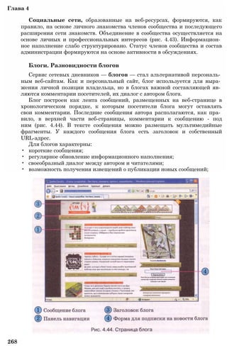 Глава 4
Социальные сети, образованные на веб-ресурсах, формируются, как
правило, на основе личного знакомства членов сообщества и последующего
расширения сети знакомств. Объединение в сообщества осуществляется на
основе личных и профессиональных интересов (рис. 4.43). Информацион­
ное наполнение слабо структурировано. Статус членов сообщества и состав
администрации формируются на основе активности в обсуждениях.
Блоги. Разновидности блогов
Сервис сетевых дневников — блогов — стал альтернативой персональ­
ным веб-сайтам. Как и персональный сайт, блог используется для выра­
жения личной позиции владельца, но в блогах важной составляющей яв­
ляются комментарии посетителей, их диалог с автором блога.
Блог построен как лента сообщений, размещенных на веб-странице в
хронологическом порядке, к которым посетители блога могут оставлять
свои комментарии. Последние сообщения автора располагаются, как пра­
вило, в верхней части веб-страницы, комментарии к сообщению - под
ним (рис. 4.44). В тексте сообщения можно размещать мультимедийные
фрагменты. У каждого сообщения блога есть заголовок и собственный
URL-адрес.
Для блогов характерны:
• короткие сообщения;
• регулярное обновление информационного наполнения;
• своеобразный диалог между автором и читателями;
• возможность получения извещений о публикации новых сообщений;
268
 