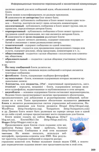 Информационные технологии персональной и коллективной коммуникации
наличие единой для всех сообщений идеи, объявленной в названии
блога.
Блоги можно классифицировать по разным признакам.
В зависимости от авторства блог может быть:
авторский - публиковать сообщения в блоге может только один чело­
век — блоггер, посетители могут лишь оставлять комментарии;
коллективный - публиковать сообщения в блоге может группа лиц по
правилам, определенным автором блога;
• корпоративный - публиковать сообщения в блоге может группа со­
трудников одной организации, все они являются авторами блога.
В зависимости от цели создания различают блоги:
• личный - аналог личного дневника, содержит описание текущих со­
бытий и связанные с ними размышления автора;
• тематический - содержит сообщения по одной тематике;
• бизнес-блог - создается для продвижения определенного товара или
услуги, содержит рекламу, обзор продукции, комментарии и т. п.;
• общественный - создается с целью общения с коллегами или клиента­
ми, обществом;
• образовательный — создается с целью общения участников учебного
процесса
и др.
По типу сообщений блоги делятся на:
• текстовые - блоги, основным видом сообщений в которых являются
текстовые сообщения;
• фотоблоги - блоги, содержащие подборки фотографий;
• музыкальные - блоги, основным содержимым которых являются му­
зыкальные записи;
• блогкасты, или подкасты, (iPod - портативный проигрыватель, англ.
broadcast - передача, вещание) - блоги, содержанием которых явля­
ются аудиофайлы, надиктованные и опубликованные в сети автором;
• видеоблоги — основное содержимое блогов составляют видеоматериалы.
Ведение блога предусматривает наличие программного обеспечения,
предназначенного для добавления и редактирования сообщений, публи­
кации их в сети. Такое программное обеспечение называется движком
блога и является разновидностью систем управления веб-контентом. По­
пулярными движками для блогов являются Drupal (http://drupal.org),
WordPress (http://wordpress.org), Textpattern (http://textpattern.com)
и др. Движок блога может быть размещен на сервере автора или в одной
из он-лайн служб, которые предоставляют место специально для блогов.
Блоги можно создать на сайтах Blog.net.ua (http://
blog.net.ua), Блоги@Маі1.Ііи (http://blogs.mail.ru),
Blogger (http://blogger.com) и др.
Продолжением идеи блогов стало создание сети ми­
кроблогов Twitter (англ. tweet - щебетать, болтать)
(http://twitter.com). Сообщения в этой сети называют
твиттами. Их можно посылать, используя веб­
интерфейс, программы-клиенты или SMS. Как резуль­
тат простоты отправки сообщений и скорости распро­
странения новостей сеть Twitter называют новым видом СМИ, а некото­
рые периодические издания имеют свое представительство в этой сети.
269
 
