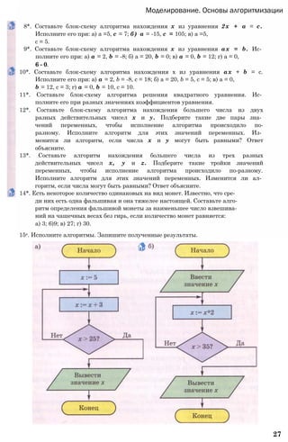 Моделирование. Основы алгоритмизации
8*. Составьте блок-схему алгоритма нахождения х из уравнения 2х + а = с.
Исполните его при: а) а =5, с = 7; б) а = -15, с = 105; в) а =5,
с = 5.
9*. Составьте блок-схему алгоритма нахождения х из уравнения ах = b. Ис­
полните его при: а) а = 2, b = -8; б) а = 20, b = 0; в) а = 0, b = 12; г) а = 0,
6 = 0.
10*. Составьте блок-схему алгоритма нахождения х из уравнения ах + b = с.
Исполните его при: а) а = 2, b = -8, с = 18; б) а = 20, b = 5, с = 5; в) а = 0,
b = 12, с = 3; г) а = 0, b = 10, с = 10.
11*. Составьте блок-схему алгоритма решения квадратного уравнения. Ис­
полните его при разных значениях коэффициентов уравнения.
12*. Составьте блок-схему алгоритма нахождения большего числа из двух
разных действительных чисел х и у. Подберите такие две пары зна­
чений переменных, чтобы исполнение алгоритма происходило по-
разному. Исполните алгоритм для этих значений переменных. Из­
менится ли алгоритм, если числа х и у могут быть равными? Ответ
объясните.
13*. Составьте алгоритм нахождения большего числа из трех разных
действительных чисел х, у и z. Подберите такие тройки значений
переменных, чтобы исполнение алгоритма происходило по-разному.
Исполните алгоритм для этих значений переменных. Изменится ли ал­
горитм, если числа могут быть равными? Ответ объясните.
14*. Есть некоторое количество одинаковых на вид монет. Известно, что сре­
ди них есть одна фальшивая и она тяжелее настоящей. Составьте алго­
ритм определения фальшивой монеты за наименьшее число взвешива­
ний на чашечных весах без гирь, если количество монет равняется:
а) 3; 6)9; в) 27; г) 30.
15е. Исполните алгоритмы. Запишите полученные результаты.
27
 