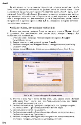 5. Ввести в поле Адрес блога (URL) часть URL-адреса блога. Полный
URL-адрес будет иметь вид http://adpec.blogspot.com, где адрес -
введенный пользователем текст.
6. Выбрать гиперссылку Проверить доступность для проверки адреса
на уникальность. При необходимости изменить адрес.
7. Выбрать гиперссылку Продолжить.
8. Выбрать начальный шаблон оформления блога из предложенных.
Выбрать гиперссылку Продолжить.
9. Выбрать на странице Blogger: Процесс успешно завершен соответ­
ствующую гиперссылку для последующих действий:
270
Глава4
В результате распространения социальных сервисов возникла потреб­
ность в объединении сообщений из разных сетей на одном сайте. Такую
возможность предоставляет сервис FriendFeed (англ. friend - друг, feed -
питание) (http://friendfeed.com). В режиме реального времени для зареги­
стрированного пользователя собираются на одной странице - канале -
новые поступления от пользователей разных социальных сетей, блогов,
микроблогов и других сервисов Веб 2.0, на сообщения которых пользова­
тель оформил подписку.
Создание блога. Публикация сообщений
Рассмотрим процесс создания блога на примере сервиса Blogger (http://
blogger.com). Для пользования ним нужно иметь аккаунт Google. Для
создания блога необходимо:
1. Открыть в окне браузера главную страницу сервиса Blogger
(http://blogger.com).
2. Ввести данные вашей учетной записи Google.
3. Выбрать на странице Blogger: Панель инструментов гиперссылку
Создайте блог.
4. Ввести в поле Название блога заголовок вашего блога (рис. 4.45).
 