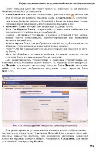 Информационные технологии персональной и коллективной коммуникации
После создания блога на основе любого из шаблонов на веб-странице
блога по умолчанию размещаются:
• навигационная панель с элементами управления, предназначенными
для перехода на главную страницу сайта Blogger.com , перемеще­
ния между блогами, поиска публикаций в блоге по ключевым словам,
создания новой публикации, изменения дизайна блога и др.;
• заголовок блога, который был введен при создании блога;
• блок Сообщения блога, содержащий созданное вами сообщение или
уведомление, что в блоге еще нет сообщений;
• гаджет Постоянные читатели, в котором в будущем будет отобра­
жаться список пользователей, зарегистрированных как постоянные
читатели вашего блога;
• гаджет Архив блога для отображения ссылок на опубликованные со­
общения, сгруппированные в хронологическом порядке;
• гаджет Обо мне, предназначенный для отображения сведений об авто­
ре блога;
• блок Attribution с названием шаблона, на основе которого создана
страница блога, и другими служебными данными.
Для редактирования, упорядочения и удаления существующих, до­
бавления новых элементов нужно выбрать на странице блога гиперссыл­
ку Дизайн или перейти на вкладку настроек блога Дизайн иным спо­
собом. На вкладке отображается модульная сетка страницы блога
(рис. 4.48).
Для редактирования установленного элемента нужно выбрать соответ­
ствующую ему гиперссылку Изменить. Каждый блок и гаджет имеет соб­
ственные параметры настроек. Для сохранения внесенных изменений
нужно на странице настроек выбрать гиперссылку Сохранить, для отказа
от изменений - гиперссылку Отмена.
273
 