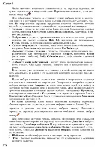 Глава 4
Чтобы изменить положение установленных на странице гаджетов, их
нужно переместить в модульной сетке. Перемещение возможно, если ука­
затель имеет вид
Для добавления гаджета на страницу нужно выбрать место в модуль­
ной сетке и в соответствующем блоке выбрать гиперссылку Добавить гад­
жет. На открывшейся странице предложен перечень гаджетов, которые
могут быть установлены на странице блога, поделенный на категории:
• Основы - гаджеты, которые могут быть полезны большинству авторов
блогов, например Статистика блога, Показ слайдов, Картинка, Спи­
сок ссылок и др.;
• Избранные - гаджеты, предназначенные для вывода контента, разме­
щенного на других сервисах Веб 2.0, например на фотосервисах
Flickr, Picasa, на медиахранилище Amazom.com и др.;
• Самые популярные - гаджеты, чаще всего используемые блоггерами,
например Аквариум, официальный гаджет YouTube и др.;
• Дополнительные гаджеты - гаджеты, созданные независимыми раз­
работчиками для интеграции с сервисом Blogger, например Event
(англ. event - событие), Daily Calendar (англ. daily calendar - дневной
календарь);
• Добавьте свой собственный - автору блога предоставлена возмож­
ность указать URL-адрес гаджета, которого нет в предложенном пе­
речне.
Если гаджет уже размещен на странице и второй экземпляр не может
быть установлен, то рядом с его названием выводится сообщение Уже до­
бавлено.
После выбора названия гаджета или кнопки + открывается страница
для установки значений его параметров. Завершается настройка гаджета
выбором гиперссылки Сохранить, после чего можно перейти к выбору и
настройке другого гаджета или к просмотру блога. Для предварительного
просмотра внесенных изменений нужно выбрать гиперссылку Просмотр,
для сохранения изменений - Сохранить, для перехода к странице блога -
Просмотреть блог. Страница блога с установленным гаджетом Аквариум
изображена на рисунке 4.49.
Во время просмотра блога можно выполнить настройку отдельных
объектов страницы - гаджетов, отдельных информационных блоков. Для
перехода к режиму настроек нужно выбрать кнопку Выполнить
переход на страницу редактирования текстов сообщений можно, выбрав
кнопку .
Для изменения цветовой гаммы, шаблона оформления или модульной
сетки блога нужно перейти на страницу настроек блога Дизайн и выбрать
гиперссылку Дизайнер шаблонов. В верхней части открывшейся страни­
цы будет отображаться Дизайнер шаблонов Blogger, а в нижней - стра­
ница блога. Используя Дизайнер шаблонов Blogger, можно изменить на
его вкладках:
• Шаблоны - шаблон оформления и цветовую гамму страницы;
• Фон - фоновое изображение, параметры его отображения и основную
цветовую палитру;
274
 