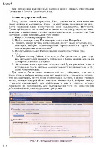 Глава4
Для сохранения выполненных настроек нужно выбрать гиперссылки
Применить к блогу и Просмотреть блог.
Администрирование блога
Автор может администрировать блог, устанавливая пользователям
права доступа к материалам блога. По умолчанию разрешение на про­
смотр сообщений блога предоставлено всем пользователям Интернета.
Право публиковать новые сообщения имеет только автор, оставлять ком­
ментарии к сообщениям - только зарегистрированные пользователи. Эти
настройки можно изменить. Для этого нужно:
1. Открыть страницу настроек блога.
2. Выбрать гиперссылку Комментарии на вкладке Настройки.
3. Указать, какие группы пользователей имеют право оставлять ком­
ментарии, выбором соответствующего переключателя в группе Кто
может отправлять комментарии?
4. Выбрать гиперссылку Разрешения на вкладке Настройки (рис.
4.51).
5. Выбрать кнопку Добавить авторов, чтобы предоставить право дру­
гим пользователям создавать сообщения в блоге, указать адреса их
электронных почтовых ящиков.
6. Установить, каким группам пользователей будет разрешено читать
публикации блога, выбором соответствующего переключателя в об­
ласти Читатели блога.
Для того чтобы оставить комментарий под сообщением, посетитель
блога должен выбрать гиперссылку под сообщением с указанием количе­
ства комментариев, ввести текст комментария, выбрать в списке учетную
запись, именем которой будет подписан комментарий, выбрать кнопку
Отправить комментарий, при необходимости ввести символы, которые
содержатся на изображении, для подтверждения того, что комментарий
добавляет человек, а не вредоносная программа.
276
 