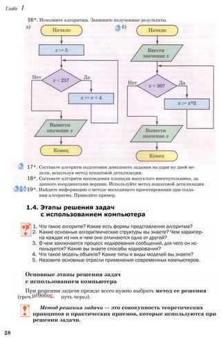 Глава 1
17*. Составьте алгоритм подготовки домашнего задания на один из дней не­
дели, используя метод пошаговой детализации.
18*. Составьте алгоритм нахождения площади выпуклого многоугольника, за­
данного координатами вершин. Используйте метод пошаговой детализации.
19*. Найдите информацию о методе восходящего проектирования при созда­
нии алгоритма. Приведите пример.
1.4. Этапы решения задач
с использованием компьютера
1. Что такое алгоритм? Какие есть формы представления алгоритма?
2. Какие основные алгоритмические структуры вы знаете? Чем характер­
на каждая из них и чем они отличаются одна от другой?
3. В чем заключается процесс кодирования сообщений, для чего он ис­
пользуется? Какие вы знаете способы кодирования?
4. Что такое модель объекта? Какие типы и виды моделей вы знаете?
5. Назовите основные отрасли применения современных компьютеров.
Основные этапы решения задач
с использованием компьютера
При решении задачи прежде всего нужно выбрать метод ее решения
(греч. - путь через).
Метод решения задачи — это совокупность теоретических
принципов и практических приемов, которые используются при
решении задачи.
28
16*. Исполните алгоритмы. Запишите полученные результаты.
 