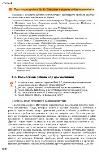 Внимание! Во время работы с компьютером соблюдайте правила безопас­
ности и санитарно-гигиенические нормы.
Создайте собственный блог с использованием сервиса Blogger (http://blogger.com):
1. Посвятите ваш блог обсуждению вашей будущей профессии. Подберите со­
ответствующее название блога.
2. Выберите шаблон оформления из категории Путешествие.
3. Разместите в блоге сообщение о профессии, которая вам нравится.
4. Измените настройки вашего блога:
а) в заголовок добавьте описание блога;
б) разместите в заголовке изображение атрибутов профессии, например из
папки Тема 4Практическая 12Профессии;
в) добавьте к блогу гаджет Окно поиска, разместив его ниже заголовка блога;
г) измените макет тела страницы блога, разместив область гаджетов в две
колонки слева и справа от области сообщений.
5. Добавьте сообщение в ваш блог, рассказав о профессии одного из ваших ро­
дителей или знакомых и выразив ваше отношение к этой профессии.
6. Измените разрешения на работу пользователей с вашим блогом:
а) разрешите оставлять комментарии в блоге только пользователям учет­
ных записей Google;
б) читателями блога назначьте только выбранных вами лиц, пригласите
трех одноклассников почитать ваш блог;
в) отправьте приглашение учителю информатики быть одним из авторов
вашего блога.
4.6. Совместная работа над документами
Глава 4
1. Назовите известные вам сервисы Веб 2.0. Какие из них предназначе­
ны для организации общения пользователей?
2. Для чего предназначены он-лайн офисы? Какие их возможности?
3. Какие сервисы Google вы знаете? Охарактеризуйте их назначение.
4. Что такое учетные записи? В каких службах они используются?
5. Какие правила работы на форуме и в чате?
Системы коллективного взаимодействия
С распространением Интернета кардинально изменилось понятие рабо­
чего коллектива. Люди, которые живут в разных странах и работают в
разных организациях, могут принимать участие в общей разработке про­
ектов или в работе над одними и теми же документами. Сегодня уже ни­
кого не удивишь сотрудниками, которые никогда не заглядывают в офис
компании, а выполняют свою работу, не выходя из собственного дома.
Другие - часто ездят по миру и в то же время принимают участие в раз­
личных совещаниях, семинарах, находясь в дороге.
Достаточно часто сотрудники, которые работают над одним проектом,
находятся в разных зданиях, кабинетах и др. В таких случаях для органи­
зации документооборота между участниками одного проекта необходимо
организовать виртуальный офис, где будут храниться документы для их
общего пользования. Главная проблема такой организации деятельности
заключается в доступе всех участников к общим документам и в организа­
ции коллективного общения удаленных друг от друга участников. Для это-
280
 