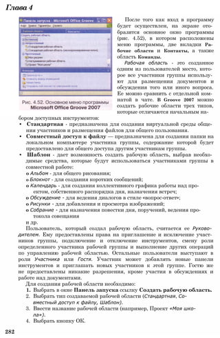 Глава4
После того как вход в программу
будет осуществлен, на экране ото­
бразится основное окно программы
(рис. 4.52), в котором расположены
меню программы, две вкладки Ра­
бочие области и Контакты, а также
область Команды.
Рабочая область - это созданное
одним из пользователей место, кото­
рое все участники группы использу­
ют для размещения документов и
обсуждения того или иного вопроса.
Ее можно сравнить с отдельной ком­
натой в чате. В Groove 2007 можно
создать рабочие области трех типов,
которые отличаются начальным на­
бором доступных инструментов:
• Стандартная - предназначена для создания виртуальной среды обще­
ния участников и размещения файлов для общего пользования.
• Совместный доступ к файлу — предназначена для создания папки на
локальном компьютере участника группы, содержание которой будет
предоставлено для общего доступа другим участникам группы.
• Шаблон - дает возможность создать рабочую область, выбрав необхо­
димые средства, которые будут использоваться участниками группы в
совместной работе:
о Альбом - для общего рисования;
о Блокнот - для создания коротких сообщений;
о Календарь - для создания коллективного графика работы над про­
ектом, собственного распорядка дня, назначения встреч;
о Обсуждение - для ведения диалогов в стиле «вопрос-ответ»;
о Рисунки - для добавления и просмотра изображений;
о Собрание - для назначения повестки дня, поручений, ведения про­
токола совещания
и др.
Пользователь, который создал рабочую область, считается ее Руково­
дителем. Ему предоставлены права на приглашение и исключение участ­
ников группы, подключение и отключение инструментов, смену роли
определенного участника рабочей группы и выполнение других операций
по управлению рабочей областью. Остальные пользователи выступают в
роли Участника или Гостя. Участник может добавлять новые панели
инструментов и приглашать новых участников к этой группе. Гостю же
не предоставлены никакие разрешения, кроме участия в обсуждениях и
работе над документами.
Для создания рабочей области необходимо:
1. Выбрать в окне Панель запуска ссылку Создать рабочую область.
2. Выбрать тип создаваемой рабочей области (Стандартная, Со­
вместный доступ к файлу, Шаблон).
3. Ввести название рабочей области (например, Проект «Моя шко­
ла»).
4. Выбрать кнопку ОК.
282
 