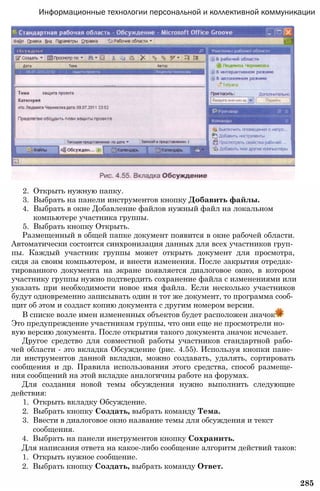 Информационные технологии персональной и коллективной коммуникации
2. Открыть нужную папку.
3. Выбрать на панели инструментов кнопку Добавить файлы.
4. Выбрать в окне Добавление файлов нужный файл на локальном
компьютере участника группы.
5. Выбрать кнопку Открыть.
Размещенный в общей папке документ появится в окне рабочей области.
Автоматически состоится синхронизация данных для всех участников груп­
пы. Каждый участник группы может открыть документ для просмотра,
сидя за своим компьютером, и внести изменения. После закрытия отредак­
тированного документа на экране появляется диалоговое окно, в котором
участнику группы нужно подтвердить сохранение файла с изменениями или
указать при необходимости новое имя файла. Если несколько участников
будут одновременно записывать один и тот же документ, то программа сооб­
щит об этом и создаст копию документа с другим номером версии.
В списке возле имен измененных объектов будет расположен значок
Это предупреждение участникам группы, что они еще не просмотрели но­
вую версию документа. После открытия такого документа значок исчезает.
Другое средство для совместной работы участников стандартной рабо­
чей области - это вкладка Обсуждение (рис. 4.55). Используя кнопки пане­
ли инструментов данной вкладки, можно создавать, удалять, сортировать
сообщения и др. Правила использования этого средства, способ размеще­
ния сообщений на этой вкладке аналогичны работе на форумах.
Для создания новой темы обсуждения нужно выполнить следующие
действия:
1. Открыть вкладку Обсуждение.
2. Выбрать кнопку Создать, выбрать команду Тема.
3. Ввести в диалоговое окно название темы для обсуждения и текст
сообщения.
4. Выбрать на панели инструментов кнопку Сохранить.
Для написания ответа на какое-либо сообщение алгоритм действий таков:
1. Открыть нужное сообщение.
2. Выбрать кнопку Создать, выбрать команду Ответ.
285
 