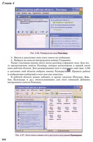 3. Ввести в диалоговое окно текст ответа на сообщение.
4. Выбрать на панели инструментов кнопку Сохранить.
Также участники группы могут вести разговор в формате чата. Для это­
го предназначена панель Разговор, которая расположена в правой части
окна рабочей области. Для развертывания чата в отдельное окно (рис. 4.56)
в заголовке этой области выбрать кнопку Развернуть . Правила работы
и отображения сообщений в чате вам уже известны.
К рабочей области можно добавить и другие средства (Рисунки, Аль­
бом, Календарь и др.), воспользовавшись для этого командой Добавить
инструменты панели Команды.
286
Глава 4
 