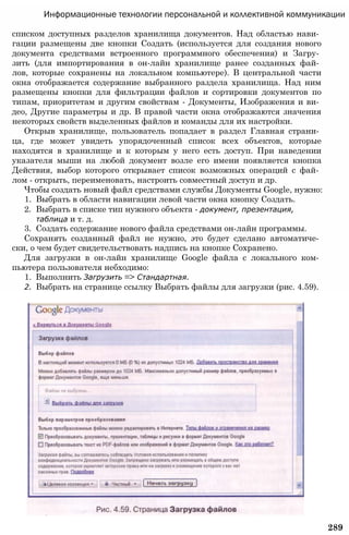 Информационные технологии персональной и коллективной коммуникации
списком доступных разделов хранилища документов. Над областью нави­
гации размещены две кнопки Создать (используется для создания нового
документа средствами встроенного программного обеспечения) и Загру­
зить (для импортирования в он-лайн хранилище ранее созданных фай­
лов, которые сохранены на локальном компьютере). В центральной части
окна отображается содержание выбранного раздела хранилища. Над ним
размещены кнопки для фильтрации файлов и сортировки документов по
типам, приоритетам и другим свойствам - Документы, Изображения и ви­
део, Другие параметры и др. В правой части окна отображаются значения
некоторых свойств выделенных файлов и команды для их настройки.
Открыв хранилище, пользователь попадает в раздел Главная страни­
ца, где может увидеть упорядоченный список всех объектов, которые
находятся в хранилище и к которым у него есть доступ. При наведении
указателя мыши на любой документ возле его имени появляется кнопка
Действия, выбор которого открывает список возможных операций с фай­
лом - открыть, переименовать, настроить совместный доступ и др.
Чтобы создать новый файл средствами службы Документы Google, нужно:
1. Выбрать в области навигации левой части окна кнопку Создать.
2. Выбрать в списке тип нужного объекта - документ, презентация,
таблица и т. д.
3. Создать содержание нового файла средствами он-лайн программы.
Сохранять созданный файл не нужно, это будет сделано автоматиче­
ски, о чем будет свидетельствовать надпись на кнопке Сохранено.
Для загрузки в он-лайн хранилище Google файла с локального ком­
пьютера пользователя небходимо:
1. Выполнить Загрузить => Стандартная.
2. Выбрать на странице ссылку Выбрать файлы для загрузки (рис. 4.59).
289
 