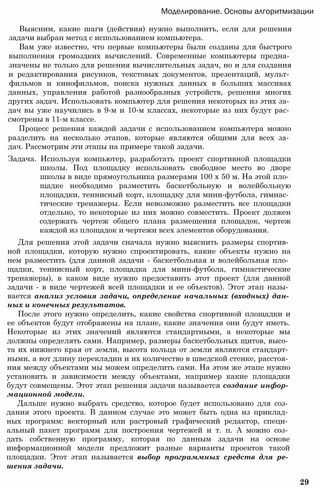 Моделирование. Основы алгоритмизации
Выясним, какие шаги (действия) нужно выполнить, если для решения
задачи выбран метод с использованием компьютера.
Вам уже известно, что первые компьютеры были созданы для быстрого
выполнения громоздких вычислений. Современные компьютеры предна­
значены не только для решения вычислительных задач, но и для создания
и редактирования рисунков, текстовых документов, презентаций, мульт­
фильмов и кинофильмов, поиска нужных данных в больших массивах
данных, управления работой разнообразных устройств, решения многих
других задач. Использовать компьютер для решения некоторых из этих за­
дач вы уже научились в 9-м и 10-м классах, некоторые из них будут рас­
смотрены в 11-м классе.
Процесс решения каждой задачи с использованием компьютера можно
разделить на несколько этапов, которые являются общими для всех за­
дач. Рассмотрим эти этапы на примере такой задачи.
Задача. Используя компьютер, разработать проект спортивной площадки
школы. Под площадку использовать свободное место во дворе
школы в виде прямоугольника размерами 100 х 50 м. На этой пло­
щадке необходимо разместить баскетбольную и волейбольную
площадки, теннисный корт, площадку для мини-футбола, гимнас­
тические тренажеры. Если невозможно разместить все площадки
отдельно, то некоторые из них можно совместить. Проект должен
содержать чертеж общего плана размещения площадок, чертеж
каждой из площадок и чертежи всех элементов оборудования.
Для решения этой задачи сначала нужно выяснить размеры спортив­
ной площадки, которую нужно спроектировать, какие объекты нужно на
нем разместить (для данной задачи - баскетбольная и волейбольная пло­
щадки, теннисный корт, площадка для мини-футбола, гимнастические
тренажеры), в каком виде нужно предоставить этот проект (для данной
задачи - в виде чертежей всей площадки и ее объектов). Этот этап назы­
вается анализ условия задачи, определение начальных (входных) дан­
ных и конечных результатов.
После этого нужно определить, какие свойства спортивной площадки и
ее объектов будут отображены на плане, какие значения они будут иметь.
Некоторые из этих значений являются стандартными, а некоторые мы
должны определять сами. Например, размеры баскетбольных щитов, высо­
та их нижнего края от земли, высота кольца от земли являются стандарт­
ными, а вот длину перекладин и их количество в шведской стенке, расстоя­
ния между объектами мы можем определить сами. На этом же этапе нужно
установить и зависимости между объектами, например какие площадки
будут совмещены. Этот этап решения задачи называется создание инфор­
мационной модели.
Дальше нужно выбрать средство, которое будет использовано для соз­
дания этого проекта. В данном случае это может быть одна из приклад­
ных программ: векторный или растровый графический редактор, специ­
альный пакет программ для построения чертежей и т. п. А можно соз­
дать собственную программу, которая по данным задачи на основе
информационной модели предложит разные варианты проектов такой
площадки. Этот этап называется выбор программных средств для ре­
шения задачи.
29
 