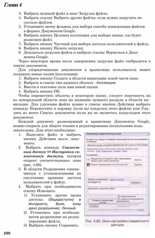 Глава4
3. Выбрать нужный файл в окне Загрузка файла.
4. Выбрать ссылку Выбрать другие файлы, если нужно загрузить не­
сколько файлов.
5. Установить метку флажка для выбора способа конвертации файлов
в формат Документов Google.
6. Выбрать кнопку Целевая коллекция для выбора папки, где будет
размещен файл.
7. Выбрать кнопку Частный для выбора доступа пользователей к файлу.
8. Выбрать кнопку Начать загрузку.
9. Дождаться загрузки файла и выбрать ссылку Вернуться в Доку­
менты Google.
Через некоторое время после завершения загрузки файл отобразится в
списке документов.
Для упорядочивания документов в хранилище пользователь может
создавать новые папки (коллекции):
1. Выбрать кнопку Создать в области навигации левой части окна.
2. Выбрать в списке тип нужного объекта - Коллекция.
3. Ввести в текстовое поле имя новой папки.
4. Выбрать кнопку ОК.
Чтобы переместить объекты в некоторую папку, следует перетянуть их
из центральной области окна на название нужного раздела в области на­
вигации. Для удаления файла нужно в списке кнопки Действия выбрать
команду Переместить в корзину (если вы владелец этого файла) или Уда­
лить из моего Списка документов (если вы не являетесь владельцем этого
документа).
Каждый документ, размещенный в хранилище Документы Google,
можно открыть для общего чтения и редактирования несколькими поль­
зователями. Для этого необходимо:
1. Выделить файл и выбрать
кнопку Действия возле доку­
мента.
2. Выбрать команду Совмест­
ный доступ => Настройка со­
вместного доступа, которая
откроет соответствующее окно
(рис. 4.60).
3. В области Разрешения ознако­
миться с установленными по
умолчанию правами доступа
пользователей к файлу.
4. Выбрать при необходимости
ссылку Изменить:
1) Установить другие права
доступа: Общедоступно в
Интернете; Всем, кому
дано разрешение; Личный.
2) Установить при необходи­
мости разрешение на редак­
тирование файла.
3) Выбрать кнопку Сохранить.
290
 