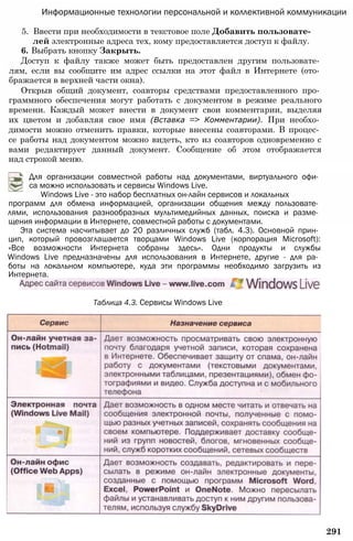 Информационные технологии персональной и коллективной коммуникации
5. Ввести при необходимости в текстовое поле Добавить пользовате­
лей электронные адреса тех, кому предоставляется доступ к файлу.
6. Выбрать кнопку Закрыть.
Доступ к файлу также может быть предоставлен другим пользовате­
лям, если вы сообщите им адрес ссылки на этот файл в Интернете (ото­
бражается в верхней части окна).
Открыв общий документ, соавторы средствами предоставленного про­
граммного обеспечения могут работать с документом в режиме реального
времени. Каждый может внести в документ свои комментарии, выделяя
их цветом и добавляя свое имя (Вставка => Комментарии). При необхо­
димости можно отменить правки, которые внесены соавторами. В процес­
се работы над документом можно видеть, кто из соавторов одновременно с
вами редактирует данный документ. Сообщение об этом отображается
над строкой меню.
Для организации совместной работы над документами, виртуального офи­
са можно использовать и сервисы Windows Live.
Windows Live - это набор бесплатных он-лайн сервисов и локальных
программ для обмена информацией, организации общения между пользовате­
лями, использования разнообразных мультимедийных данных, поиска и разме­
щения информации в Интернете, совместной работы с документами.
Эта система насчитывает до 20 различных служб (табл. 4.3). Основной прин­
цип, который провозглашается творцами Windows Live (корпорация Microsoft):
«Все возможности Интернета собраны здесь». Одни продукты и службы
Windows Live предназначены для использования в Интернете, другие - для ра­
боты на локальном компьютере, куда эти программы необходимо загрузить из
Интернета.
Таблица 4.3. Сервисы Windows Live
291
 