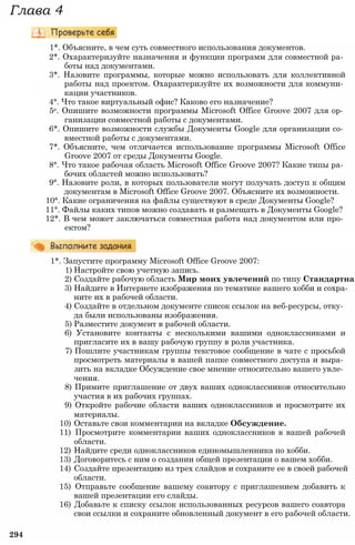 1*. Объясните, в чем суть совместного использования документов.
2*. Охарактеризуйте назначения и функции программ для совместной ра­
боты над документами.
3*. Назовите программы, которые можно использовать для коллективной
работы над проектом. Охарактеризуйте их возможности для коммуни­
кации участников.
4°. Что такое виртуальный офис? Каково его назначение?
5е. Опишите возможности программы Microsoft Office Groove 2007 для ор­
ганизации совместной работы с документами.
6*. Опишите возможности службы Документы Google для организации со­
вместной работы с документами.
7*. Объясните, чем отличается использование программы Microsoft Office
Groove 2007 от среды Документы Google.
8°. Что такое рабочая область Microsoft Office Groove 2007? Какие типы ра­
бочих областей можно использовать?
9°. Назовите роли, в которых пользователи могут получать доступ к общим
документам в Microsoft Office Groove 2007. Объясните их возможности.
10°. Какие ограничения на файлы существуют в среде Документы Google?
11°. Файлы каких типов можно создавать и размещать в Документы Google?
12*. В чем может заключаться совместная работа над документом или про­
ектом?
1*. Запустите программу Microsoft Office Groove 2007:
1) Настройте свою учетную запись.
2) Создайте рабочую область Мир моих увлечений по типу Стандартная
3) Найдите в Интернете изображения по тематике вашего хобби и сохра­
ните их в рабочей области.
4) Создайте в отдельном документе список ссылок на веб-ресурсы, отку­
да были использованы изображения.
5) Разместите документ в рабочей области.
6) Установите контакты с несколькими вашими одноклассниками и
пригласите их в вашу рабочую группу в роли участника.
7) Пошлите участникам группы текстовое сообщение в чате с просьбой
просмотреть материалы в вашей папке совместного доступа и выра­
зить на вкладке Обсуждение свое мнение относительно вашего увле­
чения.
8) Примите приглашение от двух ваших одноклассников относительно
участия в их рабочих группах.
9) Откройте рабочие области ваших одноклассников и просмотрите их
материалы.
10) Оставьте свои комментарии на вкладке Обсуждение.
11) Просмотрите комментарии ваших одноклассников в вашей рабочей
области.
12) Найдите среди одноклассников единомышленника по хобби.
13) Договоритесь с ним о создании общей презентации о вашем хобби.
14) Создайте презентацию из трех слайдов и сохраните ее в своей рабочей
области.
15) Отправьте сообщение вашему соавтору с приглашением добавить к
вашей презентации его слайды.
16) Добавьте к списку ссылок использованных ресурсов вашего соавтора
свои ссылки и сохраните обновленный документ в его рабочей области.
294
Глава 4
 