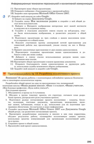 Информационные технологии персональной и коллективной коммуникации
17) Просмотрите вашу общую презентацию.
18) Отправьте сообщение с благодарностью о дружеской работе.
19) Закройте окно программы Microsoft Office Groove 2007.
2*. Откройте свой аккаунт на сайте Google:
1) Зайдите на сервис Документы Google.
2) Создайте папку Моя маленькая родина и откройте к ней общий до­
ступ всем пользователям.
3) Найдите в Интернете изображения интересных мест вашей местности
и загрузите их в созданную папку.
4) Создайте в отдельном документе список ссылок на веб-ресурсы, отку­
да были использованы изображения, и разместите документ в общей
папке.
5) Подготовьте презентацию из трех слайдов о вашем населенном пунк­
те и сохраните ее в общей папке.
6) Пошлите участникам группы электронной почтой приглашения для
совместной работы над презентацией, указав ссылку на нее в Интер­
нете.
7) Примите аналогичные приглашения от двух ваших одноклассников.
8) Пересмотрите созданные презентации ваших одноклассников и до­
бавьте к ним два своих слайда.
9) Добавьте к списку ссылок использованных ресурсов ваших одно­
классников свои ссылки.
10) Просмотрите общую презентацию в вашем хранилище документов.
11) Отправьте благодарность своим одноклассникам за дружескую рабо­
ту, использовав службы мгновенного обмена сообщениями.
12) Закройте свой аккаунт и закройте сайт Google.
Внимание! Во время работы с компьютером соблюдайте правила безопасно­
сти и санитарно-гигиенические нормы.
Разработайте общий проект на одну из предложенных тем, посвященный
окончанию школы: «Наша родная школа», «Наш 11-й класс», «Наши учителя»,
«Моя будущая профессия», «Куда пойти учиться?».
Для создания проекта:
1. Объединитесь в группу из 3-4 учеников.
2. Обсудите в группе тематику проекта, его структуру, составьте план разра­
ботки проекта, распределите роли участников проекта.
3. Подготовьте разные составляющие проекта коллективно - плакаты, букле­
ты, календари, текстовые документы, презентации, видеоролики, звуко­
вые записи, публикации, стенды и др., использовав для их подготовки про­
граммное обеспечение, что изучалось в курсе информатики.
4. Создайте средствами Microsoft Office Groove 2007 или Документы Google
общий ресурс, где разместите составляющие проекта.
5. Просмотрите разработанные документы и внесите в них свои коррективы,
обсудите результаты работы, спланируйте коллективную защиту проекта,
использовав средства коммуникаций для организации коллективной рабо­
ты в группе.
6. Сохраните проект в общей папке.
7. Презентуйте свой проект одноклассникам.
295
 