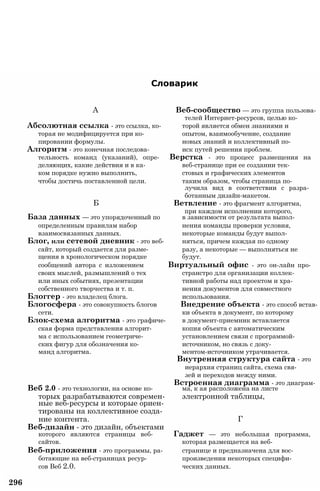 Словарик
А Веб-сообщество — это группа пользова­
телей Интернет-ресурсов, целью ко-
Абсолютная ссылка - это ссылка, ко- торой является обмен знаниями и
торая не модифицируется при ко- опытом, взаимообучение, создание
пировании формулы. новых знаний и коллективный по-
Алгоритм - это конечная последова- иск путей решения проблем.
тельность команд (указаний), опре- Верстка - это процесс размещения на
деляющих, какие действия и в ка- веб-странице при ее создании тек-
ком порядке нужно выполнить, стовых и графических элементов
чтобы достичь поставленной цели. таким образом, чтобы страница по­
лучила вид в соответствии с разра­
ботанным дизайн-макетом.
Б Ветвление - это фрагмент алгоритма,
при каждом исполнении которого,
База данных — это упорядоченный по в зависимости от результата выпол-
определенным правилам набор нения команды проверки условия,
взаимосвязанных данных. некоторые команды будут выпол-
Блог, или сетевой дневник - это веб- няться, причем каждая по одному
сайт, который создается для разме- разу, а некоторые — выполняться не
щения в хронологическом порядке будут.
сообщений автора с изложением Виртуальный офис - это он-лайн про-
своих мыслей, размышлений о тех странстро для организации коллек-
или иных событиях, презентации тивной работы над проектом и хра-
собственного творчества и т. п. нения документов для совместного
Блоггер - это владелец блога. использования.
Блогосфера - это совокупность блогов Внедрение объекта - это способ встав-
сети. ки объекта в документ, по которому
Блок-схема алгоритма - это графиче- в документ-приемник вставляется
ская форма представления алгорит- копия объекта с автоматическим
ма с использованием геометриче- установлением связи с программой-
ских фигур для обозначения ко- источником, но связь с доку-
манд алгоритма. ментом-источником утрачивается.
Внутренняя структура сайта - это
иерархия страниц сайта, схема свя-
зей и переходов между ними.
Встроенная диаграмма - это диаграм-
Веб 2.0 - это технологии, на основе ко- ма, к ая расположена на листе
торых разрабатываются современ- электронной таблицы,
ные веб-ресурсы и которые ориен­
тированы на коллективное созда­
ние контента. Г
Веб-дизайн - это дизайн, объектами
которого являются страницы веб- Гаджет — это небольшая программа,
сайтов. которая размещается на веб-
Веб-приложения - это программы, ра- странице и предназначена для вос-
ботающие на веб-страницах ресур- произведения некоторых специфи-
сов Веб 2.0. ческих данных.
296
 