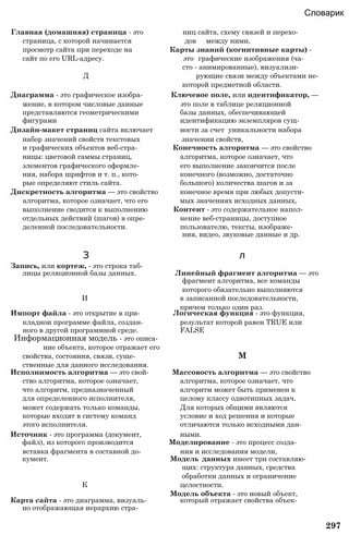 Словарик
Главная (домашняя) страница - это ниц сайта, схему связей и перехо-
страница, с которой начинается дов между ними,
просмотр сайта при переходе на Карты знаний (когнитивные карты) -
сайт по его URL-адресу. это графические изображения (ча­
сто - анимированные), визуализи-
Д рующие связи между объектами не-
которой предметной области.
Диаграмма - это графическое изобра- Ключевое поле, или идентификатор, —
жение, в котором числовые данные это поле в таблице реляционной
представляются геометрическими базы данных, обеспечивающей
фигурами идентификацию экземпляров сущ-
Дизайн-макет страниц сайта включает ности за счет уникальности набора
набор значений свойств текстовых значении свойств,
и графических объектов веб-стра- Конечность алгоритма — это свойство
ницы: цветовой гаммы страниц, алгоритма, которое означает, что
элементов графического оформле- его выполнение закончится после
ния, набора шрифтов и т. п., кото- конечного (возможно, достаточно
рые определяют стиль сайта. большого) количества шагов и за
Дискретность алгоритма — это свойство конечное время при любых допусти-
алгоритма, которое означает, что его мых значениях исходных данных,
выполнение сводится к выполнению Контент - это содержательное напол-
отдельных действий (шагов) в опре- нение веб-страницы, доступное
деленной последовательности. пользователю, тексты, изображе­
ния, видео, звуковые данные и др.
З л
Запись, или кортеж, - это строка таб­
лицы реляционной базы данных. Линейный фрагмент алгоритма — это
фрагмент алгоритма, все команды
которого обязательно выполняются
И в записанной последовательности,
причем только один раз.
Импорт файла - это открытие в при- Логическая функция - это функция,
кладнои программе файла, создан- результат которой равен TRUE или
ного в другой программной среде. FALSE
Информационная модель - это описа­
ние объекта, которое отражает его
свойства, состояния, связи, суще- М
ственные для данного исследования.
Исполнимость алгоритма — это свой- Массовость алгоритма — это свойство
ство алгоритма, которое означает, алгоритма, которое означает, что
что алгоритм, предназначенный алгоритм может быть применен к
для определенного исполнителя, целому классу однотипных задач,
может содержать только команды, Для которых общими являются
которые входят в систему команд условие и ход решения и которые
этого исполнителя. отличаются только исходными дан-
Источник - это программа (документ, ными.
файл), из которого производится Моделирование - это процесс созда-
вставка фрагмента в составной до- ния и исследования модели,
кумент. Модель данных имеет три составляю­
щих: структура данных, средства
обработки данных и ограничение
К целостности.
Модель объекта - это новый объект,
Карта сайта - это диаграмма, визуаль- который отражает свойства объек-
но отображающая иерархию стра-
297
 