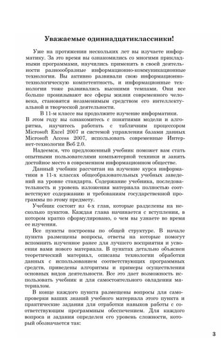 Уважаемые одиннадцатиклассники!
Уже на протяжении нескольких лет вы изучаете инфор­
матику. За это время вы ознакомились со многими приклад­
ными программами, научились применять в своей деятель­
ности разноообразные информационно-коммуникационные
технологии. Вы активно развивали свою информационно­
технологическую компетентность, и информационные тех­
нологии тоже развивались высокими темпами. Они все
больше пронизывают все сферы жизни современного чело­
века, становятся незаменимым средством его интеллекту­
альной и творческой деятельности.
В 11-м классе вы продолжите изучение информатики.
В этом году вы ознакомитесь с понятиями модели и алго­
ритма, научитесь работать с табличним процессором
Microsoft Excel 2007 и системой управления базами данных
Microsoft Access 2007, использовать современные Интер-
нет-технологии Веб 2.0.
Надеемся, что предложенный учебник поможет вам стать
опытными пользователями компьютерной техники и занять
достойное место в современном информационном обществе.
Данный учебник рассчитан на изучение курса информа­
тики в 11-х классах общеобразовательных учебных заведе­
ний на уровне стандарта. Содержание учебника, последова­
тельность и уровень изложения материала полностью соот­
ветствуют содержанию и требованиям государственной про­
граммы по этому предмету.
Учебник состоит из 4-х глав, которые разделены на не­
сколько пунктов. Каждая глава начинается с вступления, в
котором кратко сформулировано, о чем вы узнаете во время
ее изучения.
Все пункты построены по общей структуре. В начале
пункта размещены вопросы, ответы на которые помогут
вспомнить изученное ранее для лучшего восприятия и усво­
ения вами нового материала. В пунктах детально объяснен
теоретический материал, описаны технологии обработки
данных с использованием соответствующих программных
средств, приведены алгоритмы и примеры осуществления
основных видов деятельности. Все это дает возможность ис­
пользовать учебник и для самостоятельного овладения ма­
териалом.
В конце каждого пункта размещены вопросы для само­
проверки ваших знаний учебного материала этого пункта и
практические задания для отработки навыков работы с со­
ответствующим программным обеспечением. Для каждого
вопроса и задания определен его уровень сложности, кото­
рый обозначается так:
3
 