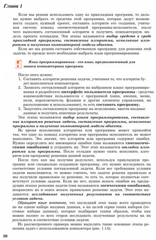 Глава 1
Если мы решим использовать одну из прикладных программ, то даль­
ше нужно выбрать те средства этой программы, которые дадут возмож­
ность создать нужный проект, составить алгоритм его создания, учиты­
вая систему команд соответствующей программы-исполнителя, после
чего выполнить составленный алгоритм и получить компьютерную мо­
дель проекта площадки. Эти этапы называются выбор средств в среде
прикладной программы, составление алгоритма, исполнение алго­
ритма и получение компьютерной модели объекта.
Если же мы решим составить собственную программу для решения этой
задачи, то прежде всего необходимо выбрать язык программирования.
Язык программирования - это язык, предназначенный для
записи компьютерных программ.
После этого нужно:
1. Составить алгоритм решения задачи, учитывая то, что алгоритм бу­
дет выполняться компьютером.
2. Записать составленный алгоритм на выбранном языке программиро­
вания и разработать интерфейс пользователя программы - средства
взаимодействия пользователя с программой (окна, кнопки, меню,
поля, переключатели, флажки и другие элементы управления, их
расположение и использование), то есть составить программу.
3. Запустить составленную программу на исполнение, ввести входные
данные и получить конечные результаты.
Эти этапы называются выбор языка программирования, составле­
ние алгоритма решения задачи, составление программы, исполнение
программы и получение компьютерной модели объекта.
Во время исполнения алгоритма или программы может произойти
так, что одну из команд алгоритма или программы исполнитель не может
выполнить. Это значит, что алгоритм или программа содержат ошибку.
Нужно определить все имеющиеся ошибки (они называются синтаксиче­
скими ошибками) и устранить их. Этот этап называется отладка алго­
ритма или программы. После отладки нужно опять исполнить алго­
ритм или программу решения данной задачи.
После того как мы получим результат, используя прикладную про­
грамму или специально созданную программу, его нужно исследовать на
соответствие условию поставленной задачи. Если все требования условия
задачи выполняются, то можно считать, что задача решена правильно и
мы получили правильное ее решение, то есть то, которое полностью соот­
ветствует условию задачи. Если же нет, нужно искать ошибки на преды­
дущих этапах решения задачи (они называются логическими ошибками),
исправлять их и опять искать правильное решение задачи. Этот этап на­
зывается исследование полученных результатов на соответствие
условию задачи.
Обращаем ваше внимание, что последний этап чаще всего проводится
не на одном наборе входных данных, а на целой серии таких наборов (те­
стовые наборы данных), которые подбирают таким образом, чтобы как
можно полнее со всех сторон исследовать полученные результаты на их
реальность и соответствие условию задачи.
Из рассмотренного примера можно выделить такие основные этапы ре­
шения задач с использованием компьютера (рис. 1.14):
30
 