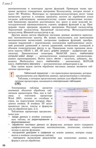 Глава 2
математических и некоторых других функций. Примером таких про­
грамм является стандартная программа Калькулятор, которая входит в
пакет ОС Windows. Некоторые из программ-калькуляторов могут также
вычислять простые и сложные проценты, налоги на заработную плату
согласно действующему законодательству, суммы ежемесячных погаше­
ний банковских кредитов; рассчитывать вес, массу и цену изделий ме­
таллургической промышленности; строить графики функций и др. При­
мерами таких программ являются программы Научный калькулятор,
Зарплатный калькулятор, Кредитный калькулятор, Металлургический
калькулятор, Шинный калькулятор и др.
Другим видом систем обработки числовых данных являются приклад­
ные математические пакеты. Их можно использовать для выполнения
математических вычислений, построения графиков функций, преобра­
зования выражений с переменными, нахождения приближенных значе­
ний решений уравнений и систем уравнений, вычисления площадей и
объемов геометрических фигур и др. Примерами таких программ явля­
ются пакеты GRAN 1, 2D, 3D (англ. graphic analyzer - графический ана­
лизатор), Динамическая геометрия, MathCAD (англ. mathematics
computer-aided design — математическое компьютерное автоматизиро­
ванное проектирование), Derive (англ. derive - получать, добывать, вы­
водить), Mathematica (англ. mathematics - математика), MATLAB
(англ. mathematics laboratory — математическая лаборатория) и др.
Еще одним видом систем обработки числовых данных являются таб­
личные процессоры.
Табличный процессор — это прикладная программа, которая
предназначена для обработки данных, представленных в таблицах.
Таблицы, в которых представлены данные для обработки таб­
личным процессором, называются электронными таблицами
(ЭТ).
Электронная таблица является
основным объектом обработки таб­
личным процессором. Она, как и таб­
лица в текстовом процессоре
Word 2007, состоит из столбцов и
строк, на пересечении которых обра­
зуются ячейки. В ячейках ЭТ могут
храниться числа, тексты и формулы
для их обработки (рис. 2.1).
Табличные процессоры предназна­
чены для:
• ввода данных в ячейки электрон­
ных таблиц, их редактирования и
форматирования;
• обработки числовых данных по формулам, которые могут содержать
арифметические выражения, математические, логические, статисти­
ческие и другие функции;
• построения диаграмм и графиков на основе данных, которые содер­
жатся в ячейках электронных таблиц;
• повторного вычисления результатов при изменении данных или
формул для их обработки;
36
 