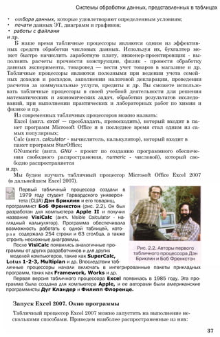 Системы обработки данных, представленных в таблицах
• отбора данных, которые удовлетворяют определенным условиям;
• печати данных ЭТ, диаграмм и графиков;
• работы с файлами
и др.
Б наше время табличные процессоры являются одним из эффектив­
ных средств обработки числовых данных. Используя их, бухгалтер мо-
жет быстро начислить заработную плату, инженер-проектировщик - вы-
полнить расчеты прочности конструкции, физик - провести обработку
данных эксперимента, товаровед — вести учет товаров в магазине и др.
Табличные процессоры являются полезными при ведении учета семей­
ных доходов и расходов, заполнении налоговой декларации, проведении
расчетов за коммунальные услуги, кредиты и др. Вы сможете использо-
вать табличные процессоры в своей учебной деятельности для решения
математических и экономических задач, обработки результатов исследо­
ваний, при выполнении практических и лабораторных работ по химии и
физике и пр.
Из современных табличных процессоров можно назвать:
Excel (англ. excel — преобладать, превосходить), который входит в па­
кет программ Microsoft Office и в последнее время стал одним из са­
мых популярных;
Calc (англ. calculator - вычислитель, калькулятор), который входит в
пакет программ StarOffice;
GNumeric (англ. GNU - проект по созданию программного обеспече­
ния свободного распространения, numeric - числовой), который сво­
бодно распространяется
и др.
Мы будем изучать табличный процессор Microsoft Office Excel 2007
(в дальнейшем Excel 2007).
Первый табличный процессор создали в
1979 году студент Гарвардского универси­
тета (США) Дэн Бриклин и его товарищ,
программист Боб Френкстон (рис. 2.2). Он был
разработан для компьютера Apple II и получил
название VisiCalc (англ. Visible Calculator - на-
глядный калькулятор). Программа обеспечивала
возможность работать с одной таблицей, кото­
р а я содержала 254 строки и 63 столбца, а также
строить несложные диаграммы.
После VisiCalc появились аналогичные про­
граммы от других разработчиков и для других
моделей компьютеров, такие как SuperCalc,
Lotus 1-2-3, Multiplan и др. Впоследствии таб-
личные процессоры начали включать в интегрированные пакеты прикладных
программ, таких как Framework, Works и др.
Первая версия табличного процессора Excel появилась в 1985 году. Эта про-
грамма была создана для компьютера Apple, и ее авторами были американские
программисты Дуг Кландер и Филипп Флоренце.
Запуск Excel 2007. Окно программы
Табличный процессор Excel 2007 можно запустить на выполнение не-
сколькими способами. Приведем наиболее распространенные из них:
37
 