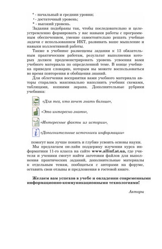 ° - начальный и среднии уровни;
•- достаточный уровень;
* - высокий уровень.
Задания подобраны так, чтобы последовательно и целе­
устремленно формировать у вас навыки работы с программ­
ным обеспечением, умение самостоятельно решать учебные
задачи с использованием ИКТ, развивать ваше мышление и
навыки коллективной работы.
Также в учебнике размещены задания к 13 обязатель­
ным практическим работам, результат выполнения кото­
рых должен продемонстрировать уровень усвоения вами
учебного материала по определенной теме. В конце учебни­
ка приведен словарик, которым вы можете воспользоваться
во время повторения и обобщения знаний.
Для облегчения восприятия вами учебного материала ав­
торы старались максимально наполнить учебник схемами,
таблицами, копиями экрана. Дополнительные рубрики
учебника:
«Для тех, кто хочет знать больше»,
«Это интересно знать»,
«Интересные факты из истории»,
«Дополнительные источники информации»
помогут вам лучше понять и глубже усвоить основы науки.
Мы предлагаем он-лайн поддержку изучения курса ин­
форматики 11-го класса на сайте www.allinf.at.ua, где учи­
теля и ученики смогут найти заготовки файлов для выпол­
нения практических заданий, дополнительные материалы
к отдельным темам, пообщаться с авторами на форуме,
оставить свои отзывы и предложения в гостевой книге.
Желаем вам успехов в учебе и овладении современными
информационно-коммуникационными технологиями!
Авторы
 