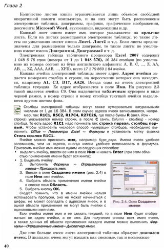 Глава 2
Количество листов книги ограничивается лишь объемом свободной
оперативной памяти компьютера, и на них могут быть расположены
электронные таблицы, диаграммы, графики, графические изображения,
документы Microsoft Word, звукозаписи, видеоклипы и др.
Каждый лист книги имеет имя, которое указывается на ярлычке
листа. Если на листах размещаются электронные таблицы, то такие ли­
сты по умолчанию имеют имена Листі, Лист2 и т.д. Если листы предна­
значены для размещения только диаграмм, то такие листы по умолча­
нию имеют имена Диаграммаї, Диаграмма2 и т. д.
Электронная таблица табличного процессора Excel 2007 содержит
1 048 5 76 строк (номера от 1 до 1 048 576), 16 384 столбцов (по умолча­
нию их номера состоят из букв английского алфавита: А, В, С, ..., Z, АА,
АВ, ..., ZZ, AAA, ААВ, ..., XFD), всего 17 1 79 869 1 84 ячейки.
Каждая ячейка электронной таблицы имеет адрес. Адрес ячейки за­
дается номерами столбца и строки, на пересечении которых она находит­
ся, например А1, СЗ, D17, АА26. Всегда одна из ячеек электронной
таблицы текущая. Ее адрес отображается в поле Имя. На рисунке 2.3
такой является ячейка С9. Она выделяется табличным курсором в виде
черной рамки, а номер строки и номер столбца текущей ячейки выделя­
ются другим цветом фона.
Столбцы электронной таблицы могут также нумероваться натуральными
числами от 1 до 16 384. В этом случае адреса ячеек записываются, напри­
мер, так: R1C1, R5C2, R17C4, R27C26, где после буквы R (англ. Row -
строка) указывается номер строки, а после С (англ. Column - столбец) - номер
столбца. То есть адрес R1C1 надо понимать так: строка первая, столбец пер­
вый. Чтобы установить числовой способ нумерации столбцов, необходимо вы­
полнить Office => Параметры Excel => Формулы и установить метку флажка
Стиль ссылок R1С1.
Ячейке можно присвоить имя, например Курс_евро. Имена ячеек удобнее
запоминать, чем их адреса, иногда имена удобнее использовать в формулах.
Присвоить ячейке имя можно одним из следующих способов:
• выделить ячейку, ввести ее имя в поле Имя и нажать Enter (при этом обла­
стью применения имени будет вся книга);
• 1. Выделить ячейку.
2. Выполнить Формулы => Определенные
имена=>Присвоить имя.
3. Ввести в окне Создание имени (рис. 2.4) в
поле Имя имя ячейки.
4. Выбрать область применения имени ячейки
в списке поля Область.
5. Выбрать кнопку ОК.
Следует помнить, что в имени ячейки нельзя
использовать пропуски, оно не может начинаться с
цифры, не может совпадать с адресами ячеек, и в
одной области применения не могут быть ячейки с
одинаковыми именами.
Если ячейка имеет имя и ее сделать текущей, то в поле Имя будет отобра­
жаться не адрес ячейки, а ее имя. Для получения списка всех имен ячеек,
а также данных об области применения каждого имени можно выполнить Фор­
мулы=>Определенные имена=>Диспетчер имен.
Две или больше ячеек листа электронной таблицы образуют диапазон
ячеек. В диапазон ячеек могут входить как смежные, так и несмежные
40
 