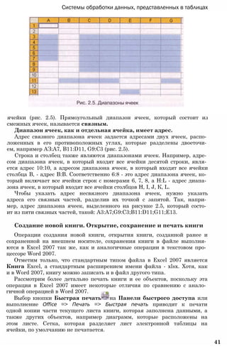 Системы обработки данных, представленных в таблицах
ячейки (рис. 2.5). Прямоугольный диапазон ячеек, который состоит из
смежных ячеек, называется связным.
Диапазон ячеек, как и отдельная ячейка, имеет адрес.
Адрес связного диапазона ячеек задается адресами двух ячеек, распо­
ложенных в его противоположных углах, которые разделены двоеточи­
ем, например АЗ:А7, B11:D11, G9:C3 (рис. 2.5).
Строка и столбец также являются диапазонами ячеек. Например, адре­
сом диапазона ячеек, в который входят все ячейки десятой строки, явля­
ется адрес 10:10, а адресом диапазона ячеек, в который входят все ячейки
столбца В, - адрес В:В. Соответственно 6:8 - это адрес диапазона ячеек, ко­
торый включает все ячейки строк с номерами 6, 7, 8, a H:L - адрес диапа­
зона ячеек, в который входят все ячейки столбцов Н, I, J, К, L.
Чтобы указать адрес несвязного диапазона ячеек, нужно указать
адреса его связных частей, разделив их точкой с запятой. Так, напри­
мер, адрес диапазона ячеек, выделенного на рисунке 2.5, который состо­
ит из пяти связных частей, такой: A3:A7;G9:C3;B11:D11;G11;E13.
Создание новой книги. Открытие, сохранение и печать книги
Операции создания новой книги, открытия книги, созданной ранее и
сохраненной на внешнем носителе, сохранения книги в файле выполня­
ются в Excel 2007 так же, как и аналогичные операции в текстовом про­
цессоре Word 2007.
Отметим только, что стандартным типом файла в Excel 2007 является
Книга Excel, а стандартным расширением имени файла - xlsx. Хотя, как
и в Word 2007, книгу можно записать и в файл другого типа.
Рассмотрим более детально печать книги и ее объектов, поскольку эта
операция в Excel 2007 имеет некоторые отличия по сравнению с анало­
гичной операцией в Word 2007.
Выбор кнопки Быстрая печать на Панели быстрого доступа или
выполнение Office => Печать => Быстрая печать приводит к печати
одной копии части текущего листа книги, которая заполнена данными, а
также других объектов, например диаграмм, которые расположены на
этом листе. Сетка, которая разделяет лист электронной таблицы на
ячейки, по умолчанию не печатается.
41
 