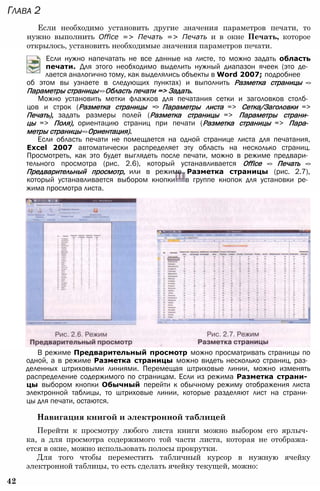 Глава 2
Если необходимо установить другие значения параметров печати, то
нужно выполнить Office => Печать => Печать и в окне Печать, которое
открылось, установить необходимые значения параметров печати.
Если нужно напечатать не все данные на листе, то можно задать область
печати. Для этого необходимо выделить нужный диапазон ячеек (это де­
лается аналогично тому, как выделялись объекты в Word 2007; подробнее
об этом вы узнаете в следующих пунктах) и выполнить Разметка страницы =>
Параметры страницы=>Область печати => Задать.
Можно установить метки флажков для печатания сетки и заголовков столб­
цов и строк (Разметка страницы => Параметры листа => Сетка/Заголовки =>
Печать), задать размеры полей (Разметка страницы => Параметры страни­
цы => Поля), ориентацию страниц при печати (Разметка страницы => Пара­
метры страницы=>Ориентация).
Если область печати не помещается на одной странице листа для печатания,
Excel 2007 автоматически распределяет эту область на несколько страниц.
Просмотреть, как это будет выглядеть после печати, можно в режиме предвари­
тельного просмотра (рис. 2.6), который устанавливается Office => Печать =>
Предварительный просмотр, или в режиме Разметка страницы (рис. 2.7),
который устанавливается выбором кнопки в группе кнопок для установки ре­
жима просмотра листа.
В режиме Предварительный просмотр можно просматривать страницы по
одной, а в режиме Разметка страницы можно видеть несколько страниц, раз­
деленных штриховыми линиями. Перемещая штриховые линии, можно изменять
распределение содержимого по страницам. Если из режима Разметка страни­
цы выбором кнопки Обычный перейти к обычному режиму отображения листа
электронной таблицы, то штриховые линии, которые разделяют лист на страни­
цы для печати, остаются.
Навигация книгой и электронной таблицей
Перейти к просмотру любого листа книги можно выбором его ярлыч­
ка, а для просмотра содержимого той части листа, которая не отобража­
ется в окне, можно использовать полосы прокрутки.
Для того чтобы переместить табличный курсор в нужную ячейку
электронной таблицы, то есть сделать ячейку текущей, можно:
42
 