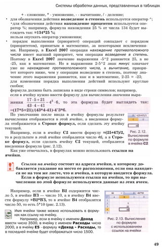 Системы обработки данных, представленных в таблицах
+ - сложение, * - умножение, - - вычитание, / - деление;
• для обозначения действия возведение в степень используется оператор ^;
•для обозначения действия нахождение процентов используется опе­
ратор %; например, формула нахождения 25 % от числа 134 будет вы­
глядеть так: =134*25 %;
нельзя опускать оператор умножения;
• порядок выполнения (приоритет) операций совпадает с порядком
(приоритетом), принятым в математике, за некоторыми исключения­
ми. Например, в Excel 2007 операция нахождение противоположного
числа имеет высший приоритет, чем операция возведение в степень.
Поэтому в Excel 2007 значение выражения -5^2 равняется 25, а не
-25, как в математике. Но в выражении 2-5^2 знак минус означает
уже не нахождение противоположного числа, а вычитание, приори­
тет которого ниже, чем у операции возведение в степень, поэтому зна­
чение этого выражения равняется, как и в математике, 2-25 = -23;
для изменения порядка выполнения действий используют круглые
скобки;
формула должна быть записана в виде строки символов; например,
если в ячейку нужно ввести формулу для вычисления значения выра-
По умолчанию после ввода в ячейку формулы результат
вычисления отображается в этой ячейке, а введенная форму­
ла отображается в Строке формул, если сделать эту ячейку
текущей.
Например, если в ячейку С2 ввести формулу =(25+67)/2,
то в результате в этой ячейке отобразится число 46, а в Стро­
ке формул, если сделать ячейку С2 текущей, отобразится
введенная формула (рис. 2.12).
Как уже отмечалось, в формулах можно использовать ссылки на
ячейки.
Ссылка на ячейку состоит из адреса ячейки, к которому до­
бавляется указание на место ее расположения, если она находит­
ся не на том же листе, что и ячейка, в которую вводится формула.
Если в формуле используются ссылки на ячейки, то при вы­
числении по этой формуле используются данные из этих ячеек.
Например, если в ячейке В2 содержится чис­
ло 5, в ячейке ВЗ — число 10, а в ячейку В4 вве­
сти формулу =В2*ВЗ, то в ячейке В4 отобразится
число 50, то есть 5*10 (рис. 2.13).
Имя ячейки также можно использовать в форму­
лах как ссылку на ячейку.
Например, если в ячейку с именем Доход
ввести число 3500, в ячейку с именем Расходы число
2000, а в ячейку Е5 - формулу =Доход - Расходы, то
в последней ячейке будет отображаться число 1500.
49
 