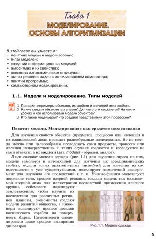 Понятие модели. Моделирование как средство исследования
Для изучения свойств объектов (предметов, процессов или явлений) и
их взаимосвязей люди проводят разнообразные исследования. Но не всег­
да можно или целесообразно исследовать сами предметы, процессы или
явления непосредственно. В таких случаях создаются и исследуются не
сами объекты, а их модели (лат. modulus - образец, аналог).
Люди создают модели одежды (рис. 1.1) для изучения спроса на них,
модели самолетов и автомобилей для изучения их аэродинамических
свойств, модели новых архитектурных ансамблей для изучения их со­
вместимости с уже существующими, моделируют химический экспери­
мент для изучения его последствий и т. п. Ученые-физики моделируют
движение тела, процесс ядерной реакции, создали модель так называе­
мой ядерной зимы для иллюстрации последствий применения ядерного
оружия, сейсмологи моделируют
землетрясения, чтобы изучить их
последствия для различных регио­
нов планеты, экономисты создают
модели развития общества, а инже­
неры моделируют процесс посадки
космического корабля на поверх­
ность Марса. Палеонтологи смоде­
лировали даже процесс вымирания
динозавров.
5
В этой главе вы узнаете о:
• понятиях модели и моделирование;
• типах моделей;
• создании информационных моделей;
• алгоритмах и их свойствах;
• основных алгоритмических структурах;
• этапах решения задач с использованием компьютера;
• понятии программы;
• компьютерном моделировании.
1.1. Модели и моделирование. Типы моделей
1. Приведите примеры объектов, их свойств и значений этих свойств.
2. Какие модели объектов вы знаете? Для чего они создаются? На каких
уроках и как использовали модели объектов?
3. Кто такие модельеры? Что создают представители этой профессии?
 