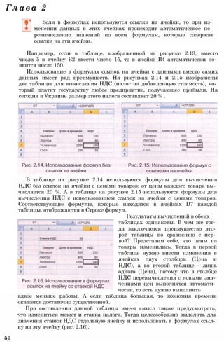 Если в формулах используются ссылки на ячейки, то при из­
менении данных в этих ячейках происходит автоматическое пе­
ревычисление значений по всем формулам, которые содержат
ссылки на эти ячейки.
Например, если в таблице, изображенной на рисунке 2.13, вместо
числа 5 в ячейку В2 ввести число 15, то в ячейке В4 автоматически по­
явится число 150.
Использование в формулах ссылок на ячейки с данными вместо самих
данных имеет ряд преимуществ. На рисунках 2.14 и 2.15 изображены
две таблицы для вычисления НДС (налог на добавленную стоимость), ко­
торый платит государству любое предприятие, получающее прибыли. На
сегодня в Украине размер этого налога составляет 20 % .
В таблице на рисунке 2.14 используются формулы для вычисления
НДС без ссылок на ячейки с ценами товаров: от цены каждого товара вы­
числяется 20 %. А в таблице на рисунке 2.15 используются формулы для
вычисления НДС с использованием ссылок на ячейки с ценами товаров.
Соответствующие формулы, которые находятся в ячейках D7 каждой
таблицы, отображаются в Строке формул.
Результаты вычислений в обеих
таблицах одинаковы. В чем же тог­
да заключается преимущество вто­
рой таблицы по сравнению с пер­
вой? Представим себе, что цены на
товары изменились. Тогда в первой
таблице нужно внести изменения в
ячейках двух столбцов (Цена и
НДС), а во второй таблице - лишь
одного (Цена), потому что в столбце
НДС перевычисления с новыми зна­
чениями цен выполнятся автомати­
чески, то есть нужно выполнить
вдвое меньше работы. А если таблица большая, то экономия времени
окажется достаточно существенной.
При составлении данной таблицы имеет смысл также предусмотреть,
что измениться может и ставка налога. Тогда целесообразно выделить для
значения ставки НДС отдельную ячейку и использовать в формулах ссыл­
ку на эту ячейку (рис. 2.16).
50
Глава 2
 