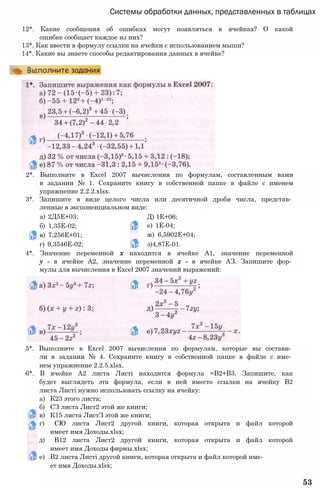 Системы обработки данных, представленных в таблицах
12*. Какие сообщения об ошибках могут появляться в ячейках? О какой
ошибке сообщает каждое из них?
13*. Как ввести в формулу ссылки на ячейки с использованием мыши?
14*. Какие вы знаете способы редактирования данных в ячейке?
2*. Выполните в Excel 2007 вычисления по формулам, составленным вами
в задании № 1. Сохраните книгу в собственной папке в файле с именем
упражнение 2.2.2.xlsx.
3*. Запишите в виде целого числа или десятичной дроби числа, представ­
ленные в экспоненциальном виде:
а) 2Д5Е+03;
б) 1,35Е-02;
в) 7,256Е+01;
г) 9,3546Е-02;
Д) 1Е+06;
е) 1Е-04;
ж) 6,5902Е+04;
з)4,87Е-01.
4*. Значение переменной х находится в ячейке А1, значение переменной
у - в ячейке А2, значение переменной z - в ячейке АЗ. Запишите фор­
мулы для вычисления в Excel 2007 значений выражений:
5*. Выполните в Excel 2007 вычисления по формулам, которые вы состави­
ли в задании № 4. Сохраните книгу в собственной папке в файле с име­
нем упражнение 2.2.5.xlsx.
6*. В ячейке А2 листа Листі находится формула =В2+В3. Запишите, как
будет выглядеть эта формула, если в ней вместо ссылки на ячейку В2
листа Листі нужно использовать ссылку на ячейку:
а) К23 этого листа;
б) СЗ листа Лист2 этой же книги;
в) К15 листа ЛистЗ этой же книги;
г) СЮ листа Лист2 другой книги, которая открыта и файл которой
имеет имя Доходы.xlsx;
д) В12 листа Лист2 другой книги, которая открыта и файл которой
имеет имя Доходы фирмы.xlsx;
е) В2 листа Листі другой книги, которая открыта и файл которой име­
ет имя Доходы.xlsx;
53
 