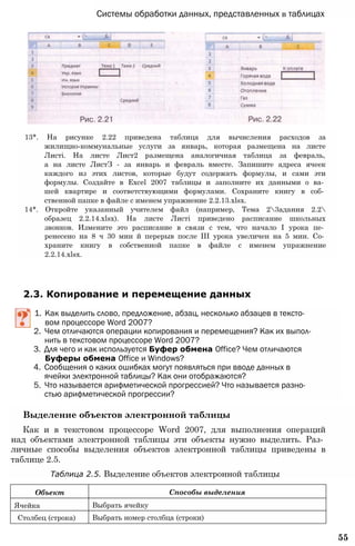 Системы обработки данных, представленных в таблицах
13*. На рисунке 2.22 приведена таблица для вычисления расходов за
жилищно-коммунальные услуги за январь, которая размещена на листе
Листі. На листе Лист2 размещена аналогичная таблица за февраль,
а на листе ЛистЗ - за январь и февраль вместе. Запишите адреса ячеек
каждого из этих листов, которые будут содержать формулы, и сами эти
формулы. Создайте в Excel 2007 таблицы и заполните их данными о ва­
шей квартире и соответствующими формулами. Сохраните книгу в соб­
ственной папке в файле с именем упражнение 2.2.13.xlsx.
14*. Откройте указанный учителем файл (например, Тема 23адания 2.2
образец 2.2.14.xlsx). На листе Листі приведено расписание школьных
звонков. Измените это расписание в связи с тем, что начало I урока пе­
ренесено на 8 ч 30 мин й перерыв после III урока увеличен на 5 мин. Со­
храните книгу в собственной папке в файле с именем упражнение
2.2.14.xlsx.
2.3. Копирование и перемещение данных
1. Как выделить слово, предложение, абзац, несколько абзацев в тексто­
вом процессоре Word 2007?
2. Чем отличаются операции копирования и перемещения? Как их выпол­
нить в текстовом процессоре Word 2007?
3. Для чего и как используется Буфер обмена Office? Чем отличаются
Буферы обмена Office и Windows?
4. Сообщения о каких ошибках могут появляться при вводе данных в
ячейки электронной таблицы? Как они отображаются?
5. Что называется арифметической прогрессией? Что называется разно­
стью арифметической прогрессии?
Выделение объектов электронной таблицы
Как и в текстовом процессоре Word 2007, для выполнения операций
над объектами электронной таблицы эти объекты нужно выделить. Раз­
личные способы выделения объектов электронной таблицы приведены в
таблице 2.5.
Таблица 2.5. Выделение объектов электронной таблицы
55
Объект Способы выделения
Ячейка Выбрать ячейку
Столбец (строка) Выбрать номер столбца (строки)
 
