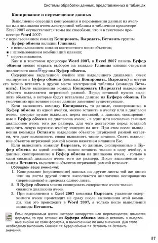 Системы обработки данных, представленных в таблицах
Копирование и перемещение данных
Выполнение операций копирования и перемещения данных из ячей­
ки или диапазона ячеек электронной таблицы в табличном процессоре
Excel 2007 осуществляется темы же способами, что и в текстовом про-
цессоре Word 2007:
• с использованием команд Копировать, Вырезать, Вставить группы
Буфер обмена вкладки Главная;
• с использованием команд контекстного меню объектов;
■ с использованием комбинаций клавиш;
* перетягиванием.
Как и в текстовом процессоре Word 2007, в Excel 2007 панель Буфер
обмена можно открыть выбором на вкладке Главная кнопки открытия
диалогового окна группы Буфер обмена.
Содержимое выделенной ячейки или выделенного диапазона ячеек
копируется в Буфер обмена (команды Копировать, Вырезать) и оттуда
его можно вставить в другое место электронной таблицы (команда Вста-
вить). После выполнения команд Копировать (Вырезать) выделенные
объекты выделяются штриховой рамкой. Перед вставкой нужно выде-
лить объекты, в которые будут вставлены данные из Буфера обмена. По
умолчанию при вставке новые данные заменяют существующие.
Если выполнить команду Копировать, то данные, скопированные в
Буфер обмена из одной ячейки, можно вставить в ячейку или в диапазон
ячеек, которые нужно выделить перед вставкой, а данные, скопирован­
ные в Буфер обмена из диапазона ячеек, - в один или несколько связных
диапазонов ячеек того же размера, для чего достаточно перед вставкой
виделить левую верхнюю ячейку каждого из них. При этом после выпол­
нения команды Вставить выделение объектов штриховой рамкой остает-
ся, что дает возможность снова выполнять такие вставки. Снять выделе­
ние объектов штриховой рамкой можно нажатием клавиши Esc.
Если выполнить команду Вырезать, то данные, скопированные в Бу­
фер обмена из одной ячейки, можно вставить только в одну ячейку, а
данные, скопированные в Буфер обмена из диапазона ячеек, - только в
один связный диапазон ячеек того же размера. После выполнения ко­
манды Вставить выделение объектов штриховой рамкой исчезает.
Обращаем ваше внимание:
1. Копирование (перемещение) данных на другие листы той же книги
или на листы другой книги выполняется аналогично копированию
(перемещению) в пределах одного листа.
2. В Буфер обмена можно скопировать содержимое ячеек только
связного диапазона ячеек.
3. При выполнении в Excel 2007 команды Вырезать удаление содер­
жимого ячеек происходит не сразу после выполнения этой коман­
ды, как это происходит в Word 2007, а только после выполнения
команды Вставить.
Если содержимым ячеек, которое копируется или перемещается, являются
формулы, то при вставке из Буфера обмена можно вставить в выделен­
ные ячейки не сами формулы, а вычисленные по ним значения. Для этого
необходимо выполнить Главная => Буфер обмена => Вставить => Вставить
значения.
57
 