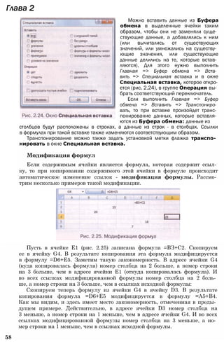 Глава 2
Можно вставить данные из Буфера
обмена в выделенные ячейки таким
образом, чтобы они не заменяли суще­
ствующие данные, а добавлялись к ним
(или вычитались от существующих
значений, или умножались на существу­
ющие значения, или существующие
данные делились на те, которые встав­
ляются), Для этого нужно выполнить
Главная => Буфер обмена => Вста­
вить => Специальная вставка и в окне
Специальная вставка, которое откро­
ется (рис. 2.24), в группе Операция вы­
брать соответствующий переключатель.
Если выполнить Главная => Буфер
обмена => Вставить => Транспониро­
вать, то при вставке произойдет транс­
понирование данных, которые вставля­
ются из Буфера обмена: данные из
столбцов будут расположены в строках, а данные из строк - в столбцах. Ссылки
в формулах при такой вставке также изменяются соответствующим образом.
Транспонирование можно также задать установкой метки флажка транспо­
нировать в окне Специальная вставка.
Модификация формул
Если содержимым ячейки является формула, которая содержит ссыл­
ку, то при копировании содержимого этой ячейки в формуле происходит
автоматическое изменение ссылок - модификация формулы. Рассмо­
трим несколько примеров такой модификации.
Пусть в ячейке Е1 (рис. 2.25) записана формула =ВЗ+С2. Скопируем
ее в ячейку G4. В результате копирования эта формула модифицируется
в формулу =D6+E5. Заметим такую закономерность. В адресе ячейки G4
(куда копировалась формула) номер столбца на 2 больше, а номер строки
на 3 больше, чем в адресе ячейки Е1 (откуда копировалась формула). И
во всех ссылках модифицированной формулы номер столбца на 2 боль­
ше, а номер строки на 3 больше, чем в ссылках исходной формулы:
Скопируем теперь формулу из ячейки G4 в ячейку D3. В результате
копирования формула =D6+E5 модифицируется в формулу =А5+В4.
Как мы видим, и здесь имеет место закономерность, отмеченная в преды­
дущем примере. Действительно, в адресе ячейки D3 номер столбца на
3 меньше, а номер строки на 1 меньше, чем в адресе ячейки G4. И во всех
ссылках модифицированной формулы номер столбца на 3 меньше, а но­
мер строки на 1 меньше, чем в ссылках исходной формулы.
58
 