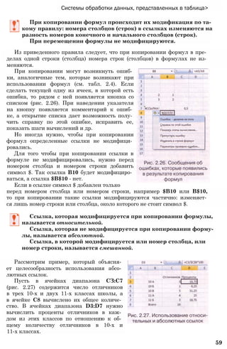 Системы обработки данных, представленных в таблица>
При копировании формул происходит их модификация по та­
кому правилу: номера столбцов (строк) в ссылках изменяются на
разность номеров конечного и начального столбцов (строк).
При перемещении формулы не модифицируются.
Из приведенного правила следует, что при копировании формул в пре­
делах одной строки (столбца) номера строк (столбцов) в формулах не из­
меняются.
При копировании могут возникнуть ошиб­
ки, аналогичные тем, которые возникают при
использовании формул (см. табл. 2.4). Если
сделать текущей одну из ячеек, в которой есть
ошибка, то рядом с ней появляется кнопка со
списком (рис. 2.26). При наведении указателя
на кнопку появляется комментарий к ошиб­
ке, а открытие списка дает возможность полу­
чить справку по этой ошибке, исправить ее,
показать шаги вычислений и др.
Но иногда нужно, чтобы при копировании
формул определенные ссылки не модифици­
ровались.
Для того чтобы при копировании ссылки в
формуле не модифицировались, нужно перед
номером столбца и номером строки добавить
символ $. Так ссылка В10 будет модифициро­
ваться, а ссылка $В$10 - нет.
Если в ссылке символ $ добавлен только
перед номером столбца или номером строки, например $В10 или В$10,
то при копировании такие ссылки модифицируются частично: изменяет­
ся лишь номер строки или столбца, около которого не стоит символ $.
Ссылка, которая модифицируется при копировании формулы,
называется относительной.
Ссылка, которая не модифицируется при копировании форму­
лы, называется абсолютной.
Ссылка, в которой модифицируется или номер столбца, или
номер строки, называется смешанной.
Рассмотрим пример, который объясня­
ет целесообразность использования абсо­
лютных ссылок.
Пусть в ячейках диапазона СЗ:С7
(рис. 2.27) содержится число отличников
в трех 10-х и двух 11-х классах школы, а
в ячейке С8 вычислено их общее количе­
ство. В ячейках диапазона D3:D7 нужно
вычислить проценты отличников в каж­
дом из этих классов по отношению к об­
щему количеству отличников в 10-х и
11-х классах.
59
 