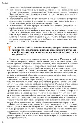 Модели для исследования объектов создают в случаях, когда:
• сам объект недоступен или труднодоступен и его невозможно или
трудно исследовать непосредственно (например, звезда созвездия
Большой Медведицы, солнечная корона, процесс распада ядра или из­
вержения вулкана);
• исследования объекта могут привести к его разрушению (например,
исследования прочности мостового перехода при различных нагруз­
ках или домов во время землетрясений разной силы);
• изготовление объекта требует значительных средств (например, за­
стройка нового микрорайона);
• объекты имеют много свойств и некоторые из них несущественны для
данного исследования (например, цвет дома не влияет на исследова­
ние его прочности, а его размеры и материал, из которого он строится,
влияют); в таких случаях создают модель объекта, которая обязатель­
но имеет исследуемые свойства, а свойства, несущественные для дан­
ного исследования, могут отсутствовать
и т. д.
Модель объекта — это новый объект, который имеет свойства
данного объекта, существенные для определенного исследова­
ния. Процесс создания и исследования моделей называется мо­
делированием.
Моделями предметов являются знакомые вам карта Украины и глобус
в кабинете географии, модели геометрических тел в кабинете математики,
модели органов человека в кабинете биологии, план спортивной площадки
вашей школы, рисунок нового автомобиля, словесный портрет человека.
Множество всех объектов, свойства которых и отношения между кото­
рыми исследуются, называют предметной областью этого исследования.
Предметной областью в исследованиях зоологов является множество жи­
вотных, а предметной областью в исследованиях математиков свойств де­
лимости чисел - множество целых чисел.
Отметим, что разные науки исследуют разные свойства объектов. И по­
тому для каждого объекта могут существовать разные модели. Это зави­
сит от того, какие именно свойства исследуются. Разными будут модели
человека в исследованиях физика, химика, биолога, врача, модельера.
С другой стороны, разные объекты могут иметь одну и ту же модель.
Прямоугольный параллелепипед может быть моделью книги, шкафа для
одежды, дома и многих других объектов. А функция у = кх может слу­
жить моделью прямолинейного движения материальной точки с постоян­
ной скоростью, изменения напряжения электрической сети в зависимости
от силы тока при постоянном сопротивлении, изменения стоимости покуп­
ки картофеля в зависимости от массы покупки при постоянной цене и др.
Любая умственная деятельность человека представляет собой опериро­
вание образами объектов, которые есть, по сути, их моделями. Действи­
тельно, рассуждая об объекте, человек выделяет из всех его свойств лишь
отдельные, которые касаются цели его умственной деятельности.
В современной науке и технике построение моделей, а также их иссле­
дование проводятся с использованием компьютеров и специальных ком­
пьютерных программ.
6
Глава 1
 