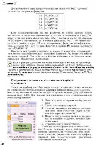 D3 =СЗ/С8*100
D4 =С4/С8*100
D5 =С5/С8*100
D6 =С6/С8*100
D7 =С7/С8*100
Глава 2
Для вычисления этих процентов в ячейках диапазона D3:D7 должны
находиться следующие формулы:
Если проанализировать все эти формулы, то можно сделать вывод,
что ссылки в числителе изменяются, а ссылка в знаменателе - нет. По­
этому, если мы хотим облегчить себе работу, ввести в ячейку D3 формулу
=СЗ/С8*100 и скопировать ее в ячейки диапазона D4:D7, то нужно сде­
лать так, чтобы ссылка СЗ при копировании формулы модифицирова­
лась, а ссылка С8 - нет. То есть формула в ячейке D3 должна выглядеть
так: =СЗ/$С$8*100.
Изменить вид ссылки в формуле во время ее ввода или редактирова­
ния можно последовательным нажатием клавиши F4, когда эта ссылка
является текущей. При этом виды ссылок изменяются по очереди: отно­
сительная - абсолютная - смешанная.
Если в формуле для ссылки на ячейку использовать ее имя, то при копиро­
вании этой формулы ссылка модифицироваться не будет. Следовательно,
имя ячейки в формуле является абсолютной ссылкой на эту ячейку.
Поэтому в рассмотренном выше примере можно было ячейке С8 присвоить имя,
например, Отличники, и тогда формула в ячейке D3 выглядела бы так: =СЗ/От-
личники*100.
Копирование данных с использованием маркера
заполнения
Одним из удобных способов ввода данных в диапазон ячеек является
их копирование с использованием маркера заполнения. Маркер заполне­
ния — это маленький черный квадрат в правом нижнем углу табличного
курсора (рис. 2.28). Для заполнения диапазона ячеек с использованием
этого маркера можно:
1. Ввести данные в первую ячейку диапа­
зона.
2. Сделать эту ячейку текущей.
3. Навести указатель на маркер заполне­
ния (при этом указатель будет выгля­
деть как черный крестик +). .
4. Нажать левую кнопку мыши и, удержи­
вая ее нажатой, выделить нужный диа­
пазон ячеек.
5. Отпустить левую кнопку мыши.
Наиболее целесообразно использовать этот
способ, если диапазон ячеек необходимо за­
полнить одинаковыми текстовыми или число­
выми данными, формулами, членами арифме­
тической или геометрической прогрессии,
элементами списков и др.
60
 