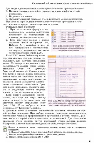 Системы обработки данных, представленных в таблицах
Для ввода в диапазон ячеек членов арифметической прогрессии можно:
1. Ввести в две соседние ячейки первые два члена арифметической
прогрессии.
2. Выделить эти ячейки.
3. Заполнить нужный диапазон ячеек, используя маркер заполнения.
При этом по первым двум членам арифметической прогрессии вычис­
ляется разность прогрессии и следующие ее члены.
Обращаем ваше внимание:
1. При копировании формул с ис­
пользованием маркера заполнения
происходит их модификация по
правилу, рассмотренному выше.
2. Если текстовые данные в ячейке
содержат числа (например, 1-й,
Кабинет 5, 1 сентября и др.), то
при копировании с использовани­
ем маркера заполнения эти числа
увеличиваются на 1 (рис. 2.29).
Excel 2007 имеет библиотеку стан­
дартных списков, которые можно ис­
пользовать для быстрого заполнения
ячеек. Просмотреть эти списки и при
необходимости создать новые можно,
выполнив Office => Параметры
Excel => Основные => Изменить спи­
ски. Если в первую ячейку диапазона
ввести один из элементов списка и
использовать маркер заполнения, то
диапазон ячеек заполнится следую­
щими элементами этого списка. При­
чем после последнего элемента спи­
ска в следующие ячейки вводятся
элементы списка, начиная с первого.
Если маркер заполнения перетя­
гивать, используя не левую кнопку
мыши, а правую, то после того, как
отпустить кнопку, открывается меню
(рис. 2.30). Если выбрать в этом
меню команду Копировать ячейки,
то диапазон ячеек заполнится одинаковыми данными, взятыми из пер­
вой ячейки диапазона. При выборе команды Заполнить диапазон ячеек
заполняется членами арифметической прогрессии с первым членом, рав­
ным числу из первой ячейки диапазона, и разностью 1. Для заполнения
диапазона ячеек членами других прогрессий нужно выбрать команду
Прогрессия и ввести необходимые данные в окно, которое откроется.
2/ Ввести в первую ячейку выделенного диапазона данные.
3. Нажать комбинацию клавиш Ctrl + Enter.
61
Ввести в диапазон ячеек одинаковые данные можно еще и следующим
способом:
1. Выделить диапазон ячеек, в который будут введены одинаковые данные.
 