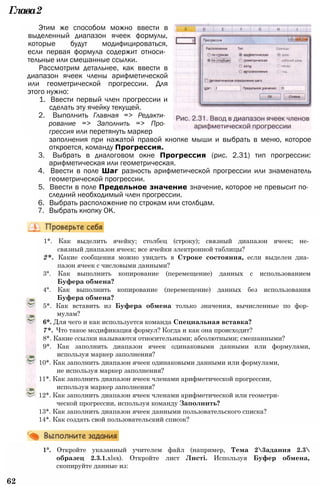Глава2
Этим же способом можно ввести в
выделенный диапазон ячеек формулы,
которые будут модифицироваться,
если первая формула содержит относи­
тельные или смешанные ссылки.
Рассмотрим детальнее, как ввести в
диапазон ячеек члены арифметической
или геометрической прогрессии. Для
этого нужно:
1. Ввести первый член прогрессии и
сделать эту ячейку текущей.
2. Выполнить Главная => Редакти­
рование => Заполнить => Про­
грессия или перетянуть маркер
заполнения при нажатой правой кнопке мыши и выбрать в меню, которое
откроется, команду Прогрессия.
3. Выбрать в диалоговом окне Прогрессия (рис. 2.31) тип прогрессии:
арифметическая или геометрическая.
4. Ввести в поле Шаг разность арифметической прогрессии или знаменатель
геометрической прогрессии.
5. Ввести в поле Предельное значение значение, которое не превысит по­
следний необходимый член прогрессии.
6. Выбрать расположение по строкам или столбцам.
7. Выбрать кнопку ОК.
1*. Как выделить ячейку; столбец (строку); связный диапазон ячеек; не­
связный диапазон ячеек; все ячейки электронной таблицы?
2*. Какие сообщения можно увидеть в Строке состояния, если выделен диа­
пазон ячеек с числовыми данными?
3°. Как выполнить копирование (перемещение) данных с использованием
Буфера обмена?
4°. Как выполнить копирование (перемещение) данных без использования
Буфера обмена?
5*. Как вставить из Буфера обмена только значения, вычисленные по фор­
мулам?
6*. Для чего и как используется команда Специальная вставка?
7*. Что такое модификация формул? Когда и как она происходит?
8*. Какие ссылки называются относительными; абсолютными; смешанными?
9*. Как заполнить диапазон ячеек одинаковыми данными или формулами,
используя маркер заполнения?
10*. Как заполнить диапазон ячеек одинаковыми данными или формулами,
не используя маркер заполнения?
11*. Как заполнить диапазон ячеек членами арифметической прогрессии,
используя маркер заполнения?
12*. Как заполнить диапазон ячеек членами арифметической или геометри­
ческой прогрессии, используя команду Заполнить?
13*. Как заполнить диапазон ячеек данными пользовательского списка?
14*. Как создать свой пользовательский список?
1°. Откройте указанный учителем файл (например, Тема 23адания 2.3
образец 2.3.1.xlsx). Откройте лист Листі. Используя Буфер обмена,
скопируйте данные из:
62
 