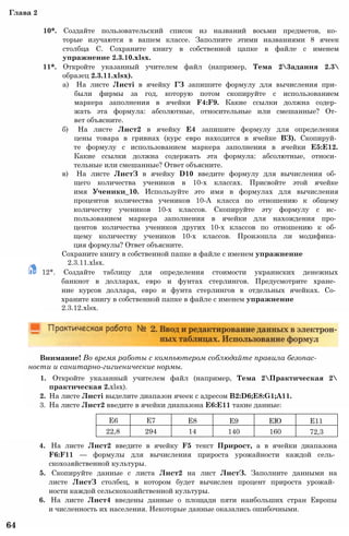 2.3.11.xlsx.
12*. Создайте таблицу для определения стоимости украинских денежных
банкнот в долларах, евро и фунтах стерлингов. Предусмотрите хране­
ние курсов доллара, евро и фунта стерлингов в отдельных ячейках. Со­
храните книгу в собственной папке в файле с именем упражнение
2.3.12.xlsx.
Глава 2
10*. Создайте пользовательский список из названий восьми предметов, ко­
торые изучаются в вашем классе. Заполните этими названиями 8 ячеек
столбца С. Сохраните книгу в собственной цапке в файле с именем
упражнение 2.3.10.xlsx.
11*. Откройте указанный учителем файл (например, Тема 23адания 2.3
образец 2.3.11.xlsx).
а) На листе Листі в ячейку ГЗ запишите формулу для вычисления при­
были фирмы за год, которую потом скопируйте с использованием
маркера заполнения в ячейки F4:F9. Какие ссылки должна содер­
жать эта формула: абсолютные, относительные или смешанные? От­
вет объясните.
б) На листе Лист2 в ячейку Е4 запишите формулу для определения
цены товара в гривнах (курс евро находится в ячейке ВЗ). Скопируй­
те формулу с использованием маркера заполнения в ячейки Е5:Е12.
Какие ссылки должна содержать эта формула: абсолютные, относи­
тельные или смешанные? Ответ объясните.
в) На листе ЛистЗ в ячейку D10 введите формулу для вычисления об­
щего количества учеников в 10-х классах. Присвойте этой ячейке
имя Ученики_10. Используйте это имя в формулах для вычисления
процентов количества учеников 10-А класса по отношению к общему
количеству учеников 10-х классов. Скопируйте эту формулу с ис­
пользованием маркера заполнения в ячейки для нахождения про­
центов количества учеников других 10-х классов по отношению к об­
щему количеству учеников 10-х классов. Произошла ли модифика­
ция формулы? Ответ объясните.
Сохраните книгу в собственной папке в файле с именем упражнение
Внимание! Во время работы с компьютером соблюдайте правила безопас­
ности и санитарно-гигиенические нормы.
1. Откройте указанный учителем файл (например, Тема 2Практическая 2
практическая 2.xlsx).
2. На листе Листі выделите диапазон ячеек с адресом B2:D6;E8:G1;A11.
3. На листе Лист2 введите в ячейки диапазона Е6:Е11 такие данные:
4. На листе Лист2 введите в ячейку F5 текст Прирост, а в ячейки диапазона
F6:F11 — формулы для вычисления прироста урожайности каждой сель­
скохозяйственной культуры.
5. Скопируйте данные с листа Лист2 на лист ЛистЗ. Заполните данными на
листе ЛистЗ столбец, в котором будет вычислен процент прироста урожай­
ности каждой сельскохозяйственной культуры.
6. На листе Лист4 введены данные о площади пяти наибольших стран Европы
и численность их населения. Некоторые данные оказались ошибочными.
64
Е6 Е7 Е8 Е9 ЕЮ Е11
22,8 294 14 140 160 72,3
 