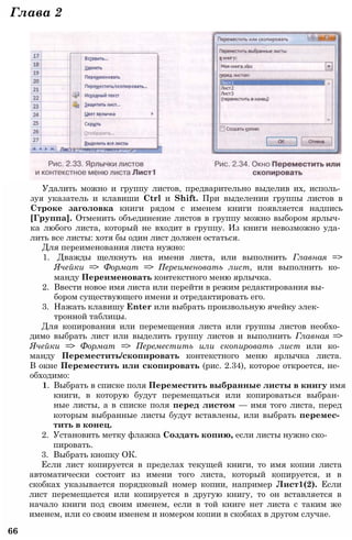 Удалить можно и группу листов, предварительно выделив их, исполь­
зуя указатель и клавиши Ctrl и Shift. При выделении группы листов в
Строке заголовка книги рядом с именем книги появляется надпись
[Группа]. Отменить объединение листов в группу можно выбором ярлыч­
ка любого листа, который не входит в группу. Из книги невозможно уда­
лить все листы: хотя бы один лист должен остаться.
Для переименования листа нужно:
1. Дважды щелкнуть на имени листа, или выполнить Главная =>
Ячейки => Формат => Переименовать лист, или выполнить ко­
манду Переименовать контекстного меню ярлычка.
2. Ввести новое имя листа или перейти в режим редактирования вы­
бором существующего имени и отредактировать его.
3. Нажать клавишу Enter или выбрать произвольную ячейку элек­
тронной таблицы.
Для копирования или перемещения листа или группы листов необхо­
димо выбрать лист или выделить группу листов и выполнить Главная =>
Ячейки => Формат => Переместить или скопировать лист или ко­
манду Переместить/скопировать контекстного меню ярлычка листа.
В окне Переместить или скопировать (рис. 2.34), которое откроется, не­
обходимо:
1. Выбрать в списке поля Переместить выбранные листы в книгу имя
книги, в которую будут перемещаться или копироваться выбран­
ные листы, а в списке поля перед листом — имя того листа, перед
которым выбранные листы будут вставлены, или выбрать перемес­
тить в конец.
2. Установить метку флажка Создать копию, если листы нужно ско­
пировать.
3. Выбрать кнопку ОК.
Если лист копируется в пределах текущей книги, то имя копии листа
автоматически состоит из имени того листа, который копируется, и в
скобках указывается порядковый номер копии, например Лист1(2). Если
лист перемещается или копируется в другую книгу, то он вставляется в
начало книги под своим именем, если в той книге нет листа с таким же
именем, или со своим именем и номером копии в скобках в другом случае.
66
Глава 2
 