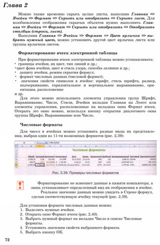 Глава 2
Можно также временно скрыть целые листы, выполнив Главная =>
Ячейки => Формат => Скрыть или отобразить => Скрыть лист. Для
возобновления отображения скрытых объектов нужно выполнить Глав­
ная => Ячейки => Формат => Скрыть или отобразить => Отобразить
столбцы (строки, лист).
Выполнив Главная => Ячейки => Формат => Цвет ярлычка => вы­
брать нужный цвет, можно установить другой цвет ярлычка листа или
группы ярлычков листов.
Форматирование ячеек электронной таблицы
При форматировании ячеек электронной таблицы можно устанавливать:
• границы ячейки, их цвет, тип линий и др.;
•цвет фона ячейки, цвет и стиль узора, способы заливки и др.;
• защиту ячейки, режим скрытия формул;
• формат числовых данных (числовой формат);
• значения свойств символов в ячейке: шрифт, стиль шрифта, размер,
подчеркивание, горизонтальное и вертикальное выравнивание, ори­
ентация, расположение
и др.
Для этого можно использовать элементы управления групп Шрифт,
Выравнивание, Число, Стили, Ячейки вкладки Главная на Ленте или
элементы управления, расположенные на вкладках окна Формат ячеек.
Открыть это окно можно, используя кнопку открытия диалогового окна
группы Шрифт, Выравнивание или Число.
Числовые форматы
Для чисел в ячейках можно установить разные виды их представле­
ния, выбрав один из 11-ти возможных форматов (рис. 2.39):
Форматирование не изменяет данные в памяти компьютера, а
лишь устанавливает определенный вид их отображения в ячейке.
Реальное значение данных можно увидеть в Строке формул,
сделав соответствующую ячейку текущей (рис. 2.39).
Для установки формата числовых данных можно:
1. Выделить нужные ячейки.
2. Открыть окно Формат ячеек (рис. 2.40).
3. Выбрать нужный формат на вкладке Число в списке Числовые
форматы.
4. Установить значения свойств выбранного формата.
5. Выбрать кнопку ОК.
72
 