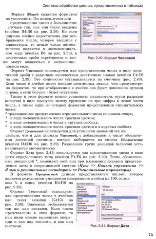 Системы обработки данных, представленных в таблицах
Формат Общий является форматом
по умолчанию. Он используется для
представлення чисел в большинстве
случаев так, как они были введены
(ячейки В4:В6 на рис. 2.39). Но если
ширина ячейки недостаточна для ото-
бражения числа, которое вводится с
клавиатуры, то целые числа автома-
тически подаются в экспоненциаль-
ном виде (ячейка В6 на рис. 2.39), а
десятичные дроби округляются и так-
же могут подаваться в экспоненци­
альном виде.
Формат Числовой используется для представления числа в виде деся­
тичной дроби с заданным количеством десятичных знаков (ячейки С4:С6
на рис. 2.39). Это количество устанавливается на счетчике (рис. 2.40).
Если число в ячейке имеет меньше десятичных знаков, чем предусмотре-
но форматом, то при отображении в ячейке оно будет дополнено нулями
справа, а если больше - будет округлено.
Также в этом формате можно установить разделитель групп разрядов
(классов) в виде пропуска между группами по три цифры в целой части
числа, а также один из четырех форматов представления отрицательных
чисел:
* традиционное представление отрицательного числа со знаком минус;
* в виде положительного числа красным цветом;
* в виде положительного числа в круглых скобках;
* в виде положительного числа красным цветом и в круглых скобках.
Формат Денежный используется для установки значений тех же
свойств, что и для формата Числовой, с добавлением к числу обозначе­
ния денежной единицы, которое выбирается из списка Обозначение
(ячейки D4:D6 на рис. 2.39). Разделение групп разрядов (классов) уста-
навливается автоматически.
Формат Дата (рис. 2.41) используется для представления числа в виде
даты определенного типа (ячейки F4:F6 на рис. 2.39). Типы, обозначен­
ные звездочкой *, изменяют свой вид при изменении формата представ­
ления даты в операционной системе (Пуск => Панель управления =>
Я зык и региональные стандарты => Региональные параметры).
В формате Процентный данные представляются числом, которое
является результатом умножения содержимого ячейки на 100, со зна-
ком % в конце (ячейки Н4:Н6 на
рис. 2.39).
Формат Текстовый используют
для представления чисел в ячейках
как текет (ячейки К4:К6 на
ррс. 2.39). Значения отображаются
так же, как вводятся. Если числа
представлены в этом формате, то
над ними можно выполнять опера­
ции и как над числами, и как над
текстами.
73
 