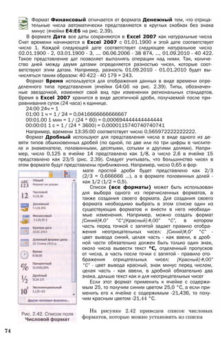Формат Финансовый отличается от формата Денежный тем, что отрица­
тельные числа автоматически представляются в круглых скобках без знака
минус (ячейки Е4:Е6 на рис. 2.39).
В формате Дата все даты сохраняются в Excel 2007 как натуральные числа
Счет времени начинается в Excel 2007 с 01.01.1900 и этой дате соответствует
число 1. Каждой следующей дате соответствует следующее натуральное число
02.01.1900 - 2, 03.01.1900 - 3, .... 06.06.2006 - 38 874, ..., 01.09.2010 - 40 422.
Такое представление дат позволяет выполнять операции над ними. Так, количе­
ство дней между двумя датами определяется разностью чисел, которые соот­
ветствуют этим датам. Например, разность 01.09.2010 - 01.01.2010 будет вы­
числяться таким образом: 40 422 - 40 179 = 243.
Формат Время используется для отображения данных в виде времени опре­
деленного типа представления (ячейки G4:G6 на рис. 2.39). Типы, обозначен­
ные звездочкой, изменяют свой вид при изменении региональных стандартов.
Время в Excel 2007 хранится в виде десятичной дроби, получаемой после при­
равнивания суток (24 часа) к единице.
24:00 24ч = 1
01:00 1 ч = 1 / 24 = 0,0416666666666667
00:01.00 1 мин = 1 / (24 * 60) = 0,000694444444444444
00:00:01 1 с = 1 / (24 * 3600) = 0,0000115740740740741
Например, времени 13:35:00 соответствует число 0,565972222222222.
Формат Дробный используют для представления числа в виде одного из де­
вяти типов обыкновенных дробей (по одной, по две или по три цифры в числите­
ле и знаменателе, половинными, десятыми, сотыми и другими долями). Напри­
мер, число 0,125 в ячейке 14 представлено как 1/8, а число 2,6 в ячейке 15
представлено как 23/5 (рис. 2.39). Следует учитывать, что большинство чисел в
этом формате будут представлены приближенно. Например, число 0,65 в фор­
мате простой дроби будет представлено как 2/3
(2/3 = 0,666666 ...), а в формате половинных долей -
как 1/2 (1/2 = 0,5).
Список (все форматы) может быть использован
для выбора одного из перечисленных форматов, а
также создания своего формата. Для создания своего
формата необходимо выбрать в этом списке один из
существующих форматов и внести в него необходи­
мые изменения. Например, можно создать формат
[Синий]#,О” °С”;[Красный]-#,00” °С”, в котором
часть перед точкой с запятой задает правило отобра­
жения неотрицательных чисел: [Синий]#,О” °С” -
цвет вывода синий, целая часть - как ввели, в дроб­
ной части обязательно должен быть только один знак,
около числа вывести текст °С, отделенный пропусков
от числа, а часть после точки с запятой - правило ото­
бражения отрицательных чисел: [Красный]-#,00”
°С” - цвет вывода красный, знак минус перед числом,
целая часть - как ввели, в дробной обязательно два
знака, дальше текст как и для неотрицательных чисег
Если этот формат применить к ячейке с содержи­
мым 25, то получим синим цветом 25,0 °С, а если при­
менить его к ячейке с содержимым -21,436, то полу­
чим красным цветом -21,44 °С.
На рисунке 2.42 приведен список числовых
форматов, которые можно установить из списка
74
 
